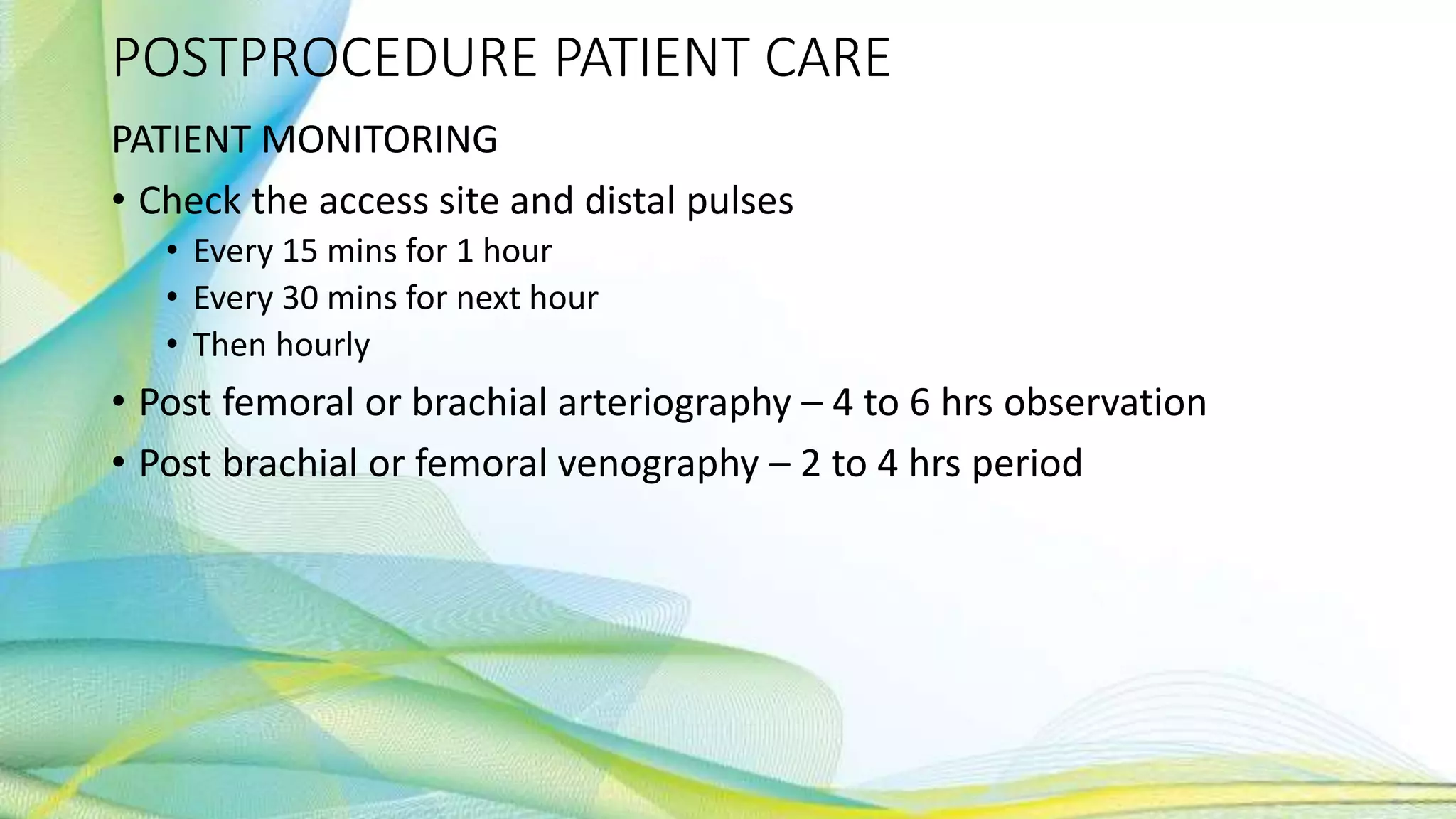 POSTPROCEDURE PATIENT CARE
PATIENT MONITORING
• Check the access site and distal pulses
• Every 15 mins for 1 hour
• Every 30 mins for next hour
• Then hourly
• Post femoral or brachial arteriography – 4 to 6 hrs observation
• Post brachial or femoral venography – 2 to 4 hrs period
 