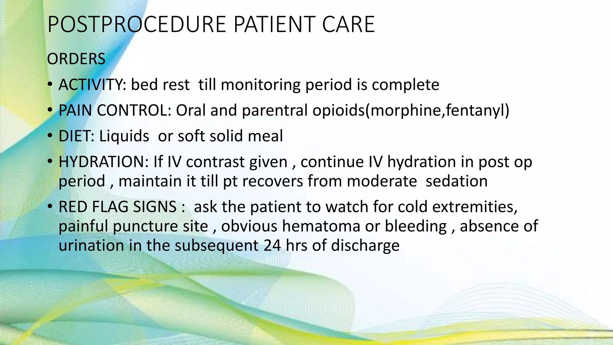 POSTPROCEDURE PATIENT CARE
ORDERS
• ACTIVITY: bed rest till monitoring period is complete
• PAIN CONTROL: Oral and parentral opioids(morphine,fentanyl)
• DIET: Liquids or soft solid meal
• HYDRATION: If IV contrast given , continue IV hydration in post op
period , maintain it till pt recovers from moderate sedation
• RED FLAG SIGNS : ask the patient to watch for cold extremities,
painful puncture site , obvious hematoma or bleeding , absence of
urination in the subsequent 24 hrs of discharge
 