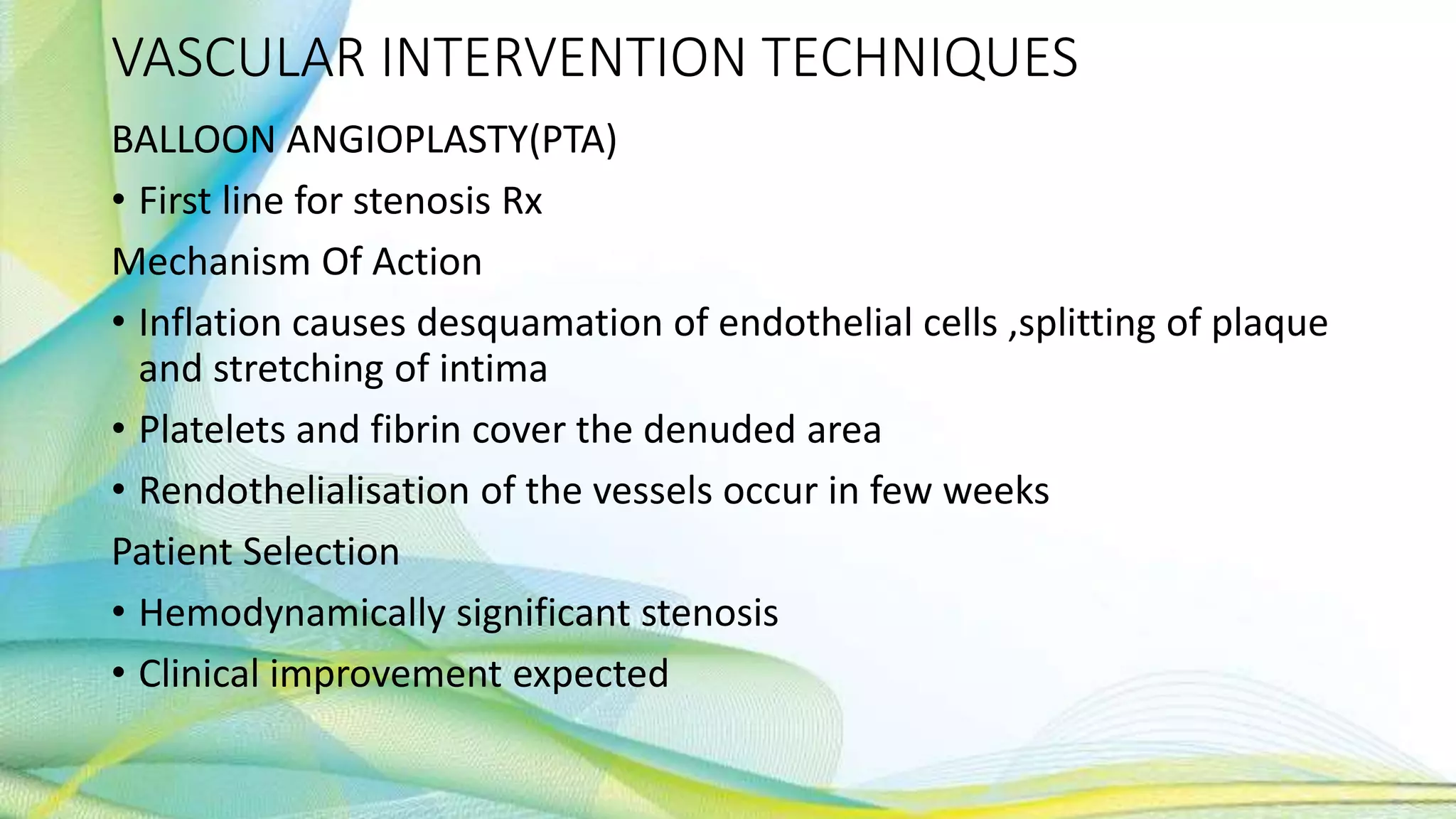 VASCULAR INTERVENTION TECHNIQUES
BALLOON ANGIOPLASTY(PTA)
• First line for stenosis Rx
Mechanism Of Action
• Inflation causes desquamation of endothelial cells ,splitting of plaque
and stretching of intima
• Platelets and fibrin cover the denuded area
• Rendothelialisation of the vessels occur in few weeks
Patient Selection
• Hemodynamically significant stenosis
• Clinical improvement expected
 