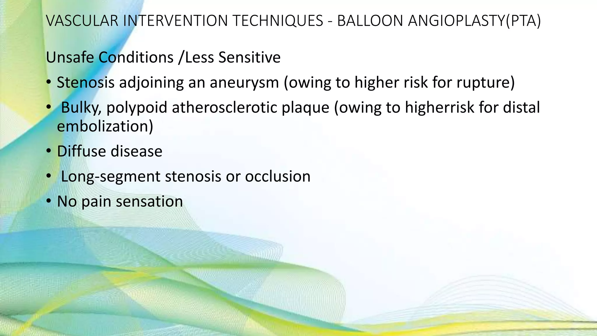 VASCULAR INTERVENTION TECHNIQUES - BALLOON ANGIOPLASTY(PTA)
Unsafe Conditions /Less Sensitive
• Stenosis adjoining an aneurysm (owing to higher risk for rupture)
• Bulky, polypoid atherosclerotic plaque (owing to higherrisk for distal
embolization)
• Diffuse disease
• Long-segment stenosis or occlusion
• No pain sensation
 