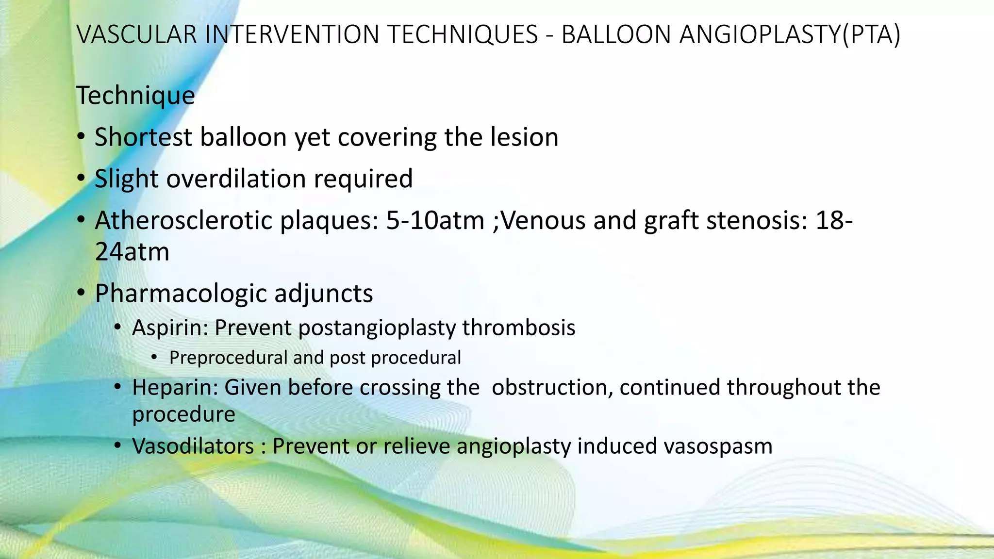 VASCULAR INTERVENTION TECHNIQUES - BALLOON ANGIOPLASTY(PTA)
Technique
• Shortest balloon yet covering the lesion
• Slight overdilation required
• Atherosclerotic plaques: 5-10atm ;Venous and graft stenosis: 18-
24atm
• Pharmacologic adjuncts
• Aspirin: Prevent postangioplasty thrombosis
• Preprocedural and post procedural
• Heparin: Given before crossing the obstruction, continued throughout the
procedure
• Vasodilators : Prevent or relieve angioplasty induced vasospasm
 