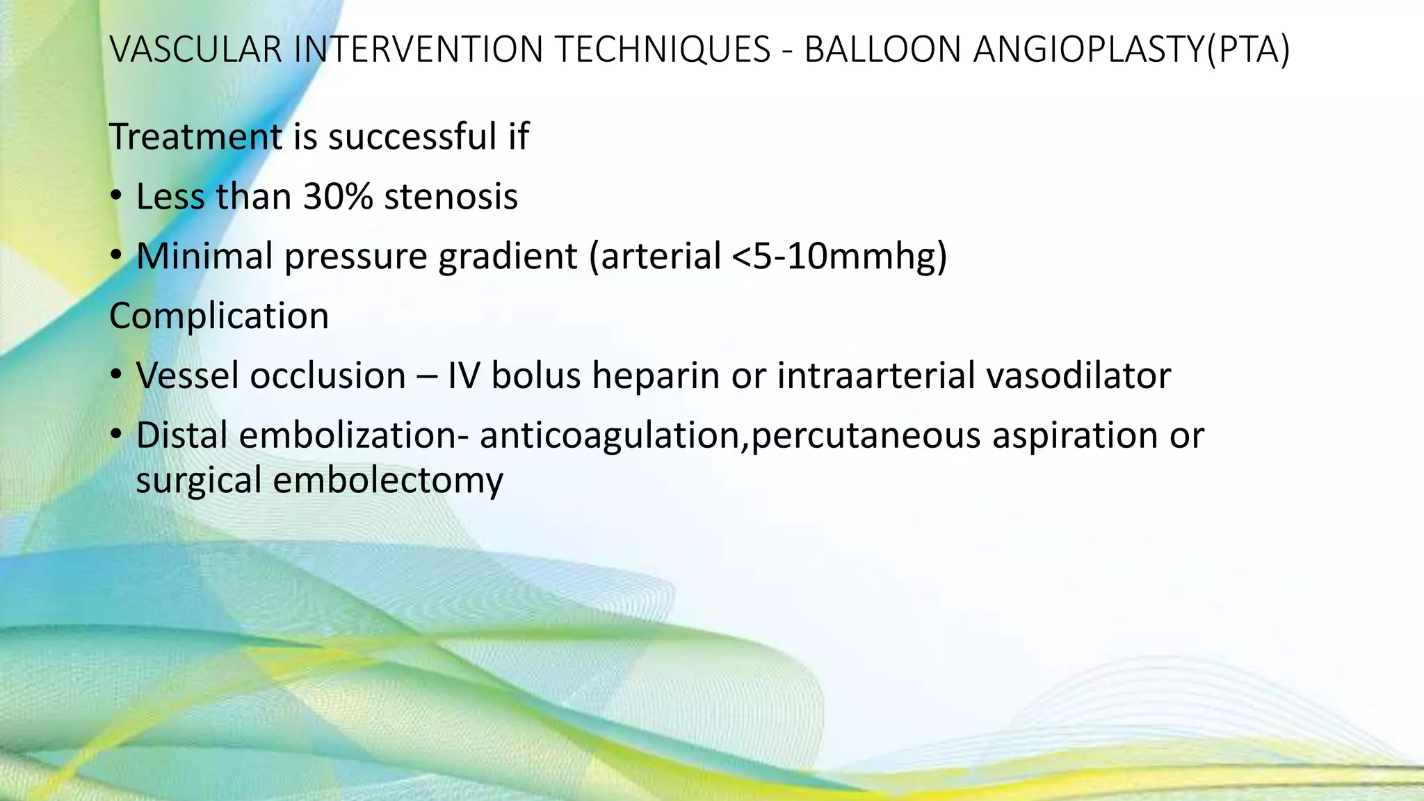 VASCULAR INTERVENTION TECHNIQUES - BALLOON ANGIOPLASTY(PTA)
Treatment is successful if
• Less than 30% stenosis
• Minimal pressure gradient (arterial <5-10mmhg)
Complication
• Vessel occlusion – IV bolus heparin or intraarterial vasodilator
• Distal embolization- anticoagulation,percutaneous aspiration or
surgical embolectomy
 