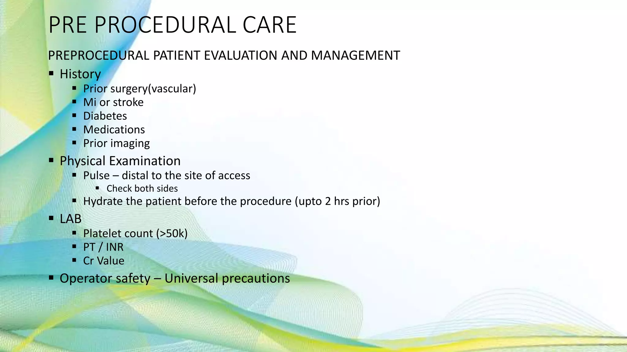 PRE PROCEDURAL CARE
PREPROCEDURAL PATIENT EVALUATION AND MANAGEMENT
 History
 Prior surgery(vascular)
 Mi or stroke
 Diabetes
 Medications
 Prior imaging
 Physical Examination
 Pulse – distal to the site of access
 Check both sides
 Hydrate the patient before the procedure (upto 2 hrs prior)
 LAB
 Platelet count (>50k)
 PT / INR
 Cr Value
 Operator safety – Universal precautions
 