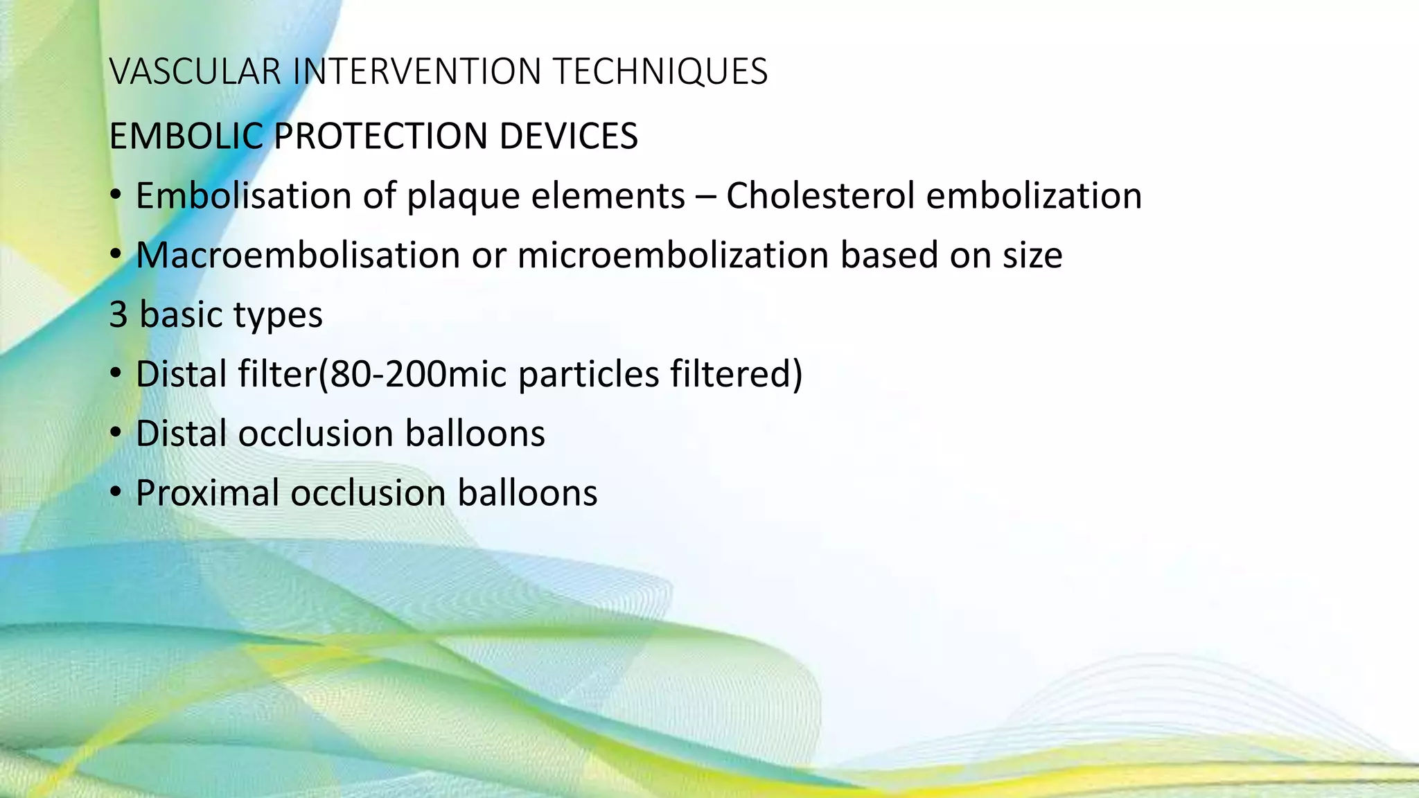 VASCULAR INTERVENTION TECHNIQUES
EMBOLIC PROTECTION DEVICES
• Embolisation of plaque elements – Cholesterol embolization
• Macroembolisation or microembolization based on size
3 basic types
• Distal filter(80-200mic particles filtered)
• Distal occlusion balloons
• Proximal occlusion balloons
 