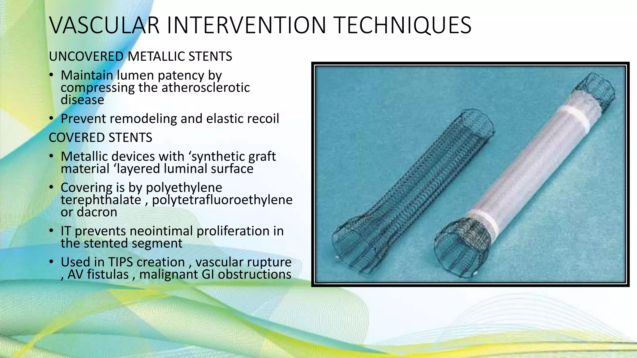 VASCULAR INTERVENTION TECHNIQUES
UNCOVERED METALLIC STENTS
• Maintain lumen patency by
compressing the atherosclerotic
disease
• Prevent remodeling and elastic recoil
COVERED STENTS
• Metallic devices with ‘synthetic graft
material ‘layered luminal surface
• Covering is by polyethylene
terephthalate , polytetrafluoroethylene
or dacron
• IT prevents neointimal proliferation in
the stented segment
• Used in TIPS creation , vascular rupture
, AV fistulas , malignant GI obstructions
 