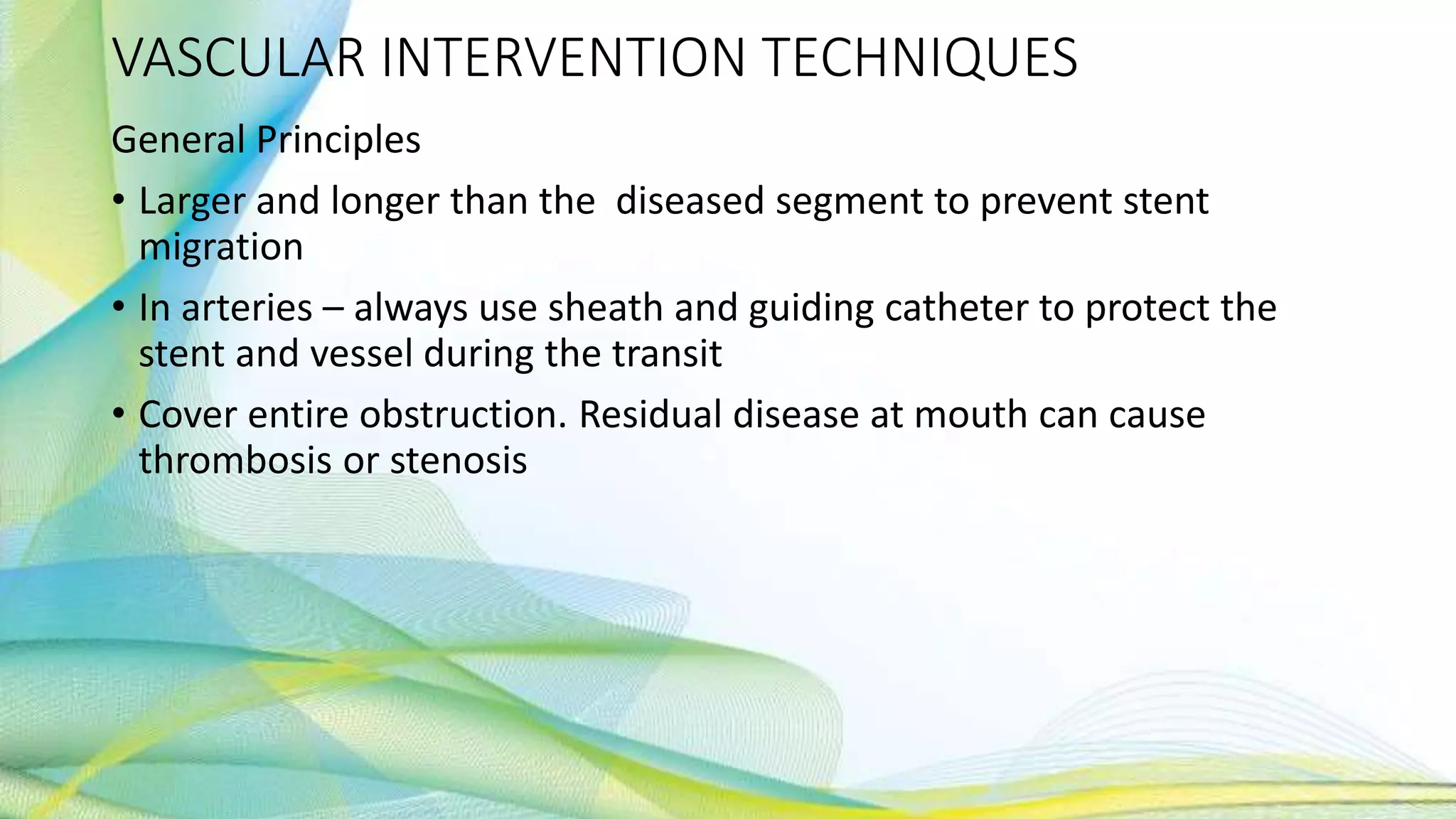 VASCULAR INTERVENTION TECHNIQUES
General Principles
• Larger and longer than the diseased segment to prevent stent
migration
• In arteries – always use sheath and guiding catheter to protect the
stent and vessel during the transit
• Cover entire obstruction. Residual disease at mouth can cause
thrombosis or stenosis
 