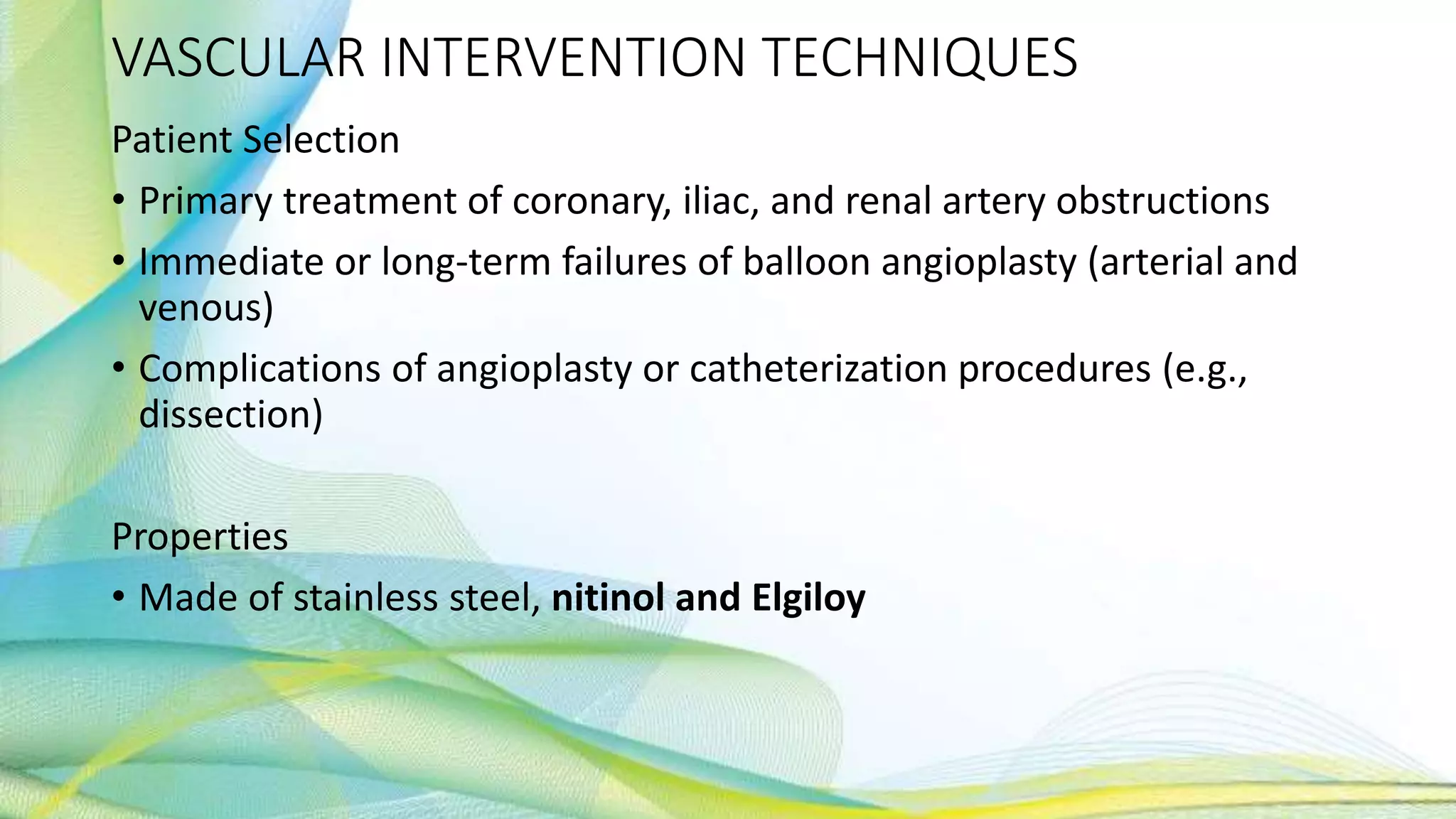 VASCULAR INTERVENTION TECHNIQUES
Patient Selection
• Primary treatment of coronary, iliac, and renal artery obstructions
• Immediate or long-term failures of balloon angioplasty (arterial and
venous)
• Complications of angioplasty or catheterization procedures (e.g.,
dissection)
Properties
• Made of stainless steel, nitinol and Elgiloy
 