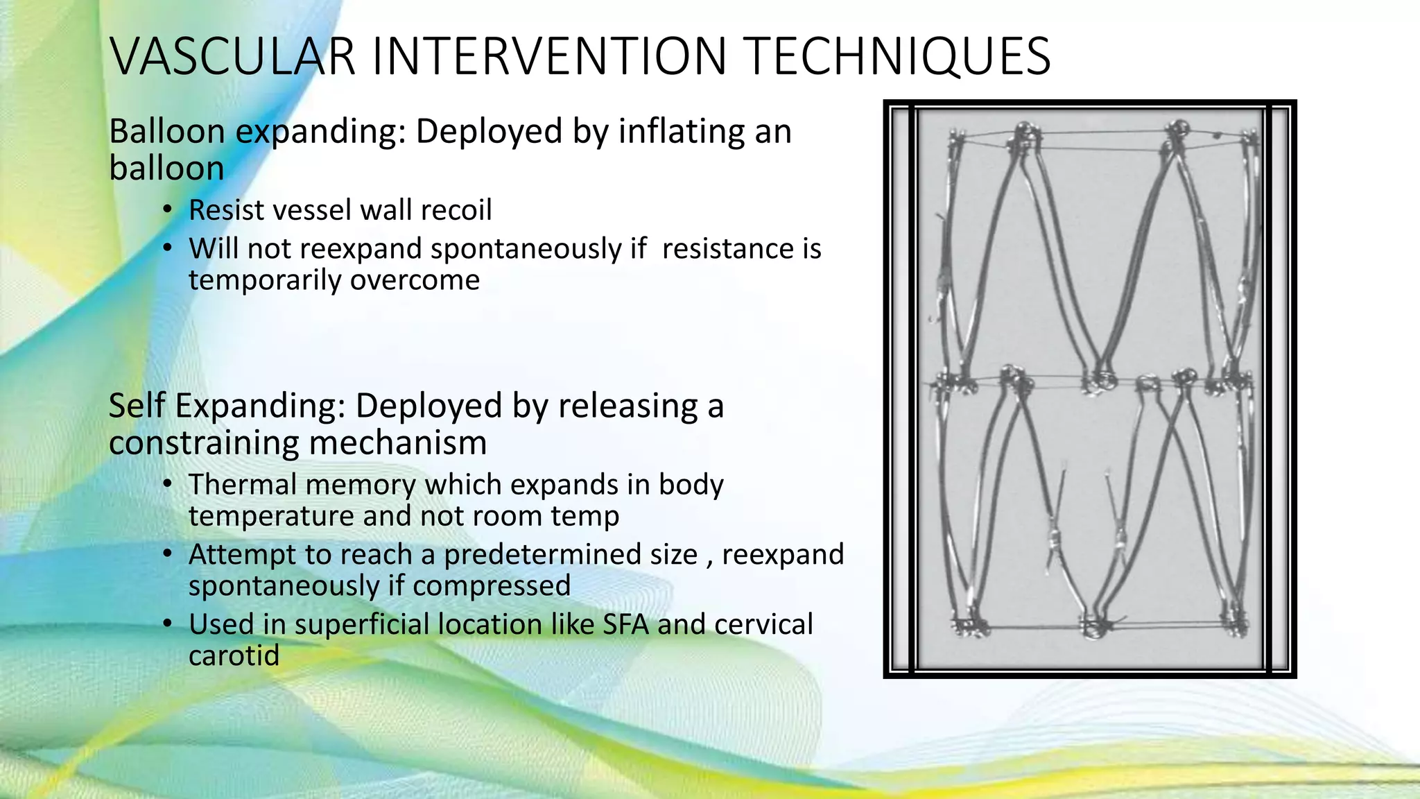 VASCULAR INTERVENTION TECHNIQUES
Balloon expanding: Deployed by inflating an
balloon
• Resist vessel wall recoil
• Will not reexpand spontaneously if resistance is
temporarily overcome
Self Expanding: Deployed by releasing a
constraining mechanism
• Thermal memory which expands in body
temperature and not room temp
• Attempt to reach a predetermined size , reexpand
spontaneously if compressed
• Used in superficial location like SFA and cervical
carotid
 