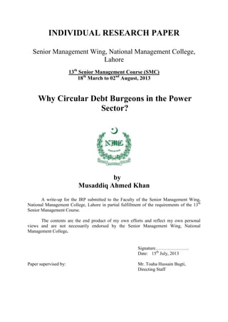 INDIVIDUAL RESEARCH PAPER
Senior Management Wing, National Management College,
Lahore
13th
Senior Management Course (SMC)
18th
March to 02nd
August, 2013
Why Circular Debt Burgeons in the Power
Sector?
by
Musaddiq Ahmed Khan
A write-up for the IRP submitted to the Faculty of the Senior Management Wing,
National Management College, Lahore in partial fulfillment of the requirements of the 13th
Senior Management Course.
The contents are the end product of my own efforts and reflect my own personal
views and are not necessarily endorsed by the Senior Management Wing, National
Management College.
Signature………………….
Date: 15th
July, 2013
Paper supervised by: Mr. Toaha Hussain Bugti,
Directing Staff
 