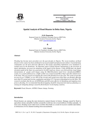Spatial Analysis of Flood Disaster in Delta State, Nigeria
G.O. Enaruvbe
Regional Centre for Training in Aerospace Surveys (RECTAS),
Obafemi Awolowo University, Ile-Ife, Nigeria
email: enaruvbe@gmail.com
&
G.U. Yesuf
Regional Centre for Training in Aerospace Surveys (RECTAS),
Obafemi Awolowo University, Ile-Ife, Nigeria
Abstract
Flooding has become more prevalent over the past decades in Nigeria. The recent incidence of flood
disaster in the country has been attributed to increased rainfall and infrastructure failure. Coastal farming
communities are the most adversely affected as their farms and fishing implements were inundated or
washed away by the floodwater. An important aspect of flood disaster management is the provision of
timely information, necessary for mitigation of the impact of the disaster. Using ASTER data, the digital
elevation model of the State was generated in ArcGIS. Land use classes were derived from visual image
interpretation of google earth images using the Multi-Resolution Land Cover classification(MRLC)
system. As a result of field survey, a buffer of 2km was created around River Niger and other inland rivers
in the State. This was used in ascertaining the extent of the flooded area in the state. The result reveals that
an area of over 7,950km2
or over 49% of the riverine and coastal area of the State was flooded, affecting
more than 50 coastal and riverine communities and about 137.1 hectares of farmland across the State. The
research concludes that the use of ASTER data and GIS seems effective in identifying and mapping areas
prone to flooding. It is recommended that flood mapping should be integrated into land use planning as a
strategy for mitigating damage caused by flood disaster in developing countries.
Keyword: Flood, Disaster, ASTER, Climate change, Farming
Introduction
Flood disasters are among the most destructive natural disaster in history. Damage caused by flood to
agriculture, homes and public facilities around the world runs into several millions of dollars annually. In
most cases, flooding occurs when rivers overflow their banks as a result of excessive rainfall, dam failure,
or obstruction of river channel resulting from encroachment.
IRPG Vol. 11, No. 1, pp. 52 - 58, 2012. Copyright (c) Department of Geography, O.A.U.Ile-Ife, Nigeria. All rights reserved
 