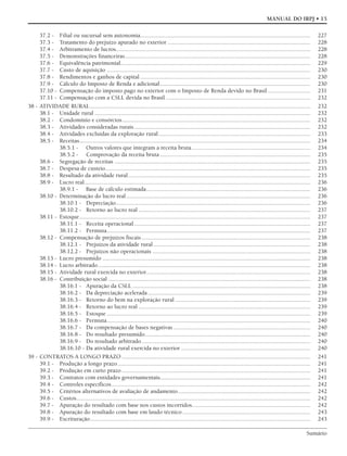 Sumário
MANUAL DO IRPJ • 15
37.2 - Filial ou sucursal sem autonomia................................................................................................................ 227
37.3 - Tratamento do prejuízo apurado no exterior .............................................................................................. 228
37.4 - Arbitramento de lucros................................................................................................................................ 228
37.5 - Demonstrações financeiras.......................................................................................................................... 228
37.6 - Equivalência patrimonial............................................................................................................................. 229
37.7 - Custo de aquisição ...................................................................................................................................... 230
37.8 - Rendimentos e ganhos de capital ................................................................................................................ 230
37.9 - Cálculo do Imposto de Renda e adicional................................................................................................... 230
37.10 - Compensação do imposto pago no exterior com o Imposto de Renda devido no Brasil ............................ 231
37.11 - Compensação com a CSLL devida no Brasil ............................................................................................... 232
38 - ATIVIDADE RURAL................................................................................................................................................. 232
38.1 - Unidade rural .............................................................................................................................................. 232
38.2 - Condomínio e consórcios............................................................................................................................ 232
38.3 - Atividades consideradas rurais.................................................................................................................... 232
38.4 - Atividades excluídas da exploração rural.................................................................................................... 233
38.5 - Receitas........................................................................................................................................................ 234
38.5.1 - Outros valores que integram a receita bruta.............................................................................. 234
38.5.2 - Comprovação da receita bruta ................................................................................................... 235
38.6 - Segregação de receitas ................................................................................................................................. 235
38.7 - Despesa de custeio....................................................................................................................................... 235
38.8 - Resultado da atividade rural........................................................................................................................ 235
38.9 - Lucro real..................................................................................................................................................... 236
38.9.1 - Base de cálculo estimada............................................................................................................ 236
38.10 - Determinação do lucro real ......................................................................................................................... 236
38.10.1 - Depreciação................................................................................................................................ 236
38.10.2 - Retorno ao lucro real ................................................................................................................. 237
38.11 - Estoque........................................................................................................................................................ 237
38.11.1 - Receita operacional.................................................................................................................... 237
38.11.2 - Permuta...................................................................................................................................... 237
38.12 - Compensação de prejuízos fiscais ............................................................................................................... 238
38.12.1 - Prejuízos da atividade rural ....................................................................................................... 238
38.12.2 - Prejuízos não operacionais ........................................................................................................ 238
38.13 - Lucro presumido ......................................................................................................................................... 238
38.14 - Lucro arbitrado............................................................................................................................................ 238
38.15 - Atividade rural exercida no exterior............................................................................................................ 238
38.16 - Contribuição social ..................................................................................................................................... 238
38.16.1 - Apuração da CSLL ..................................................................................................................... 238
38.16.2 - Da depreciação acelerada........................................................................................................... 239
38.16.3 - Retorno do bem na exploração rural ......................................................................................... 239
38.16.4 - Retorno ao lucro real ................................................................................................................. 239
38.16.5 - Estoque ...................................................................................................................................... 239
38.16.6 - Permuta...................................................................................................................................... 240
38.16.7 - Da compensação de bases negativas .......................................................................................... 240
38.16.8 - Do resultado presumido............................................................................................................. 240
38.16.9 - Do resultado arbitrado............................................................................................................... 240
38.16.10 - Da atividade rural exercida no exterior ..................................................................................... 240
39 - CONTRATOS A LONGO PRAZO ............................................................................................................................ 241
39.1 - Produção a longo prazo............................................................................................................................... 241
39.2 - Produção em curto prazo ............................................................................................................................ 241
39.3 - Contratos com entidades governamentais................................................................................................... 241
39.4 - Controles específicos................................................................................................................................... 242
39.5 - Critérios alternativos de avaliação de andamento....................................................................................... 242
39.6 - Custos.......................................................................................................................................................... 242
39.7 - Apuração do resultado com base nos custos incorridos.............................................................................. 242
39.8 - Apuração do resultado com base em laudo técnico .................................................................................... 243
39.9 - Escrituração................................................................................................................................................. 243
 