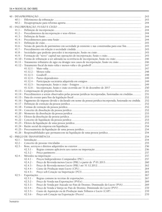 Sumário
16 • MANUAL DO IRPJ
40 - DESAPROPRIAÇÃO................................................................................................................................................. 243
40.1 - Diferimento da tributação ........................................................................................................................... 243
40.2 - Desapropriação para reforma agrária........................................................................................................... 244
41 - INCORPORAÇÃO, FUSÃO E CISÃO ...................................................................................................................... 244
41.1 - Definição de incorporação........................................................................................................................... 244
41.2 - Procedimentos da incorporação e seus efeitos ............................................................................................ 244
41.3 - Definição de fusão ....................................................................................................................................... 244
41.4 - Procedimentos para uma fusão ................................................................................................................... 244
41.5 - Definição de cisão........................................................................................................................................ 245
41.6 - Versão de parcela de patrimônio em sociedade já existente e nas constituídas para esse fim..................... 245
41.7 - Procedimento em relação à sociedade cindida ............................................................................................ 245
41.8 - Sociedades que poderão proceder à incorporação, fusão ou cisão.............................................................. 245
41.9 - Formação do “novo” capital nas operações de incorporação, fusão e cisão................................................ 245
41.10 - Forma de tributação a ser adotada na ocorrência de incorporação, fusão ou cisão.................................... 246
41.11 - Tratamento tributário do ágio ou deságio nos casos de incorporação, fusão ou cisão................................ 246
41.12 - Tratamento fiscal da mais-valia e menos-valia e do goodwill ...................................................................... 247
41.12.1 - Mais-valia................................................................................................................................... 247
41.12.2 - Menos-valia................................................................................................................................ 248
41.12.3 - Goodwill ..................................................................................................................................... 248
41.12.4 - Partes dependentes .................................................................................................................... 249
41.12.4 - Participação societária adquirida em estágios............................................................................ 249
41.12.5 - Incorporação, fusão e cisão - Estágios ....................................................................................... 249
41.12.6 - Incorporação, fusão e cisão ocorrida até 31 de dezembro de 2017 ........................................... 250
41.13 - Compensação de prejuízos fiscais ............................................................................................................... 251
41.14 - Procedimentos a serem observados pelas pessoas jurídicas incorporadas, fusionadas ou cindidas............ 251
41.15 - Data do evento para fins da legislação fiscal ............................................................................................... 252
41.16 - Pagamento do imposto devido e declarado em nome da pessoa jurídica incorporada, fusionada ou cindida. 252
41.17 - Definição de extinção da pessoa jurídica .................................................................................................... 252
41.18 - Formas de extinção da pessoa jurídica........................................................................................................ 252
41.19 - Conceito de dissolução da pessoa jurídica.................................................................................................. 252
41.20 - Momento da dissolução da pessoa jurídica................................................................................................. 253
41.21 - Efeitos da dissolução da pessoa jurídica...................................................................................................... 253
41.22 - Conceito de liquidação da pessoa jurídica .................................................................................................. 253
41.23 - Efeitos da liquidação de uma pessoa jurídica.............................................................................................. 253
41.24 - Razão social da empresa em liquidação....................................................................................................... 254
41.25 - Processamento da liquidação de uma pessoa jurídica................................................................................. 254
41.26 - Responsabilidades que permanecem na liquidação de uma pessoa jurídica............................................... 254
42 - PREÇO DE TRANSFERÊNCIA ................................................................................................................................ 254
42.1 - Introdução................................................................................................................................................... 254
42.2 - Conceito de pessoas vinculadas .................................................................................................................. 255
42.3 - Bens, serviços e direitos adquiridos no exterior.......................................................................................... 256
42.3.1 - Regras comuns aplicáveis aos custos na importação ................................................................. 256
42.3.2 - Preço parâmetro......................................................................................................................... 257
42.4 - Métodos na importação............................................................................................................................... 257
42.4.1 - Preços Independentes Comparados (PIC)................................................................................. 257
42.4.2 - Preço de Revenda menos Lucro (PRL) a partir de 1º.01.2013................................................... 260
42.4.3 - Preço de Revenda menos Lucro (PRL) até 31.12.2012.............................................................. 262
42.4.4 - Custo de Produção mais Lucro (CPL)....................................................................................... 264
42.4.5 - Preço sob Cotação na Importação (PCI).................................................................................... 265
42.5 - Exportações................................................................................................................................................. 267
42.5.1 - Regras comuns às receitas de exportações................................................................................. 267
42.5.2 - Preço de Venda nas Exportações (PVEx)................................................................................... 269
42.5.3 - Preço de Venda por Atacado no País de Destino, Diminuído do Lucro (PVA).......................... 269
42.5.4 - Preço de Venda a Varejo no País de Destino, Diminuído do Lucro (PVV) ................................ 270
42.5.5 - Custo de Aquisição ou de Produção mais Tributos e Lucro (CAP)........................................... 270
42.5.6 - Preço sob Cotação na Exportação (Pecex) ................................................................................ 270
 