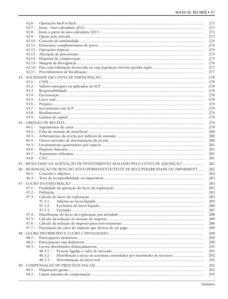 Sumário
MANUAL DO IRPJ • 17
42.6 - Operações back to back................................................................................................................................ 271
42.7 - Juros - Ano-calendário 2012........................................................................................................................ 271
42.8 - Juros a partir do ano-calendário 2013......................................................................................................... 272
42.9 - Opção pelo método ..................................................................................................................................... 273
42.10 - Conceito de similaridade............................................................................................................................. 274
42.11 - Elementos complementares de prova.......................................................................................................... 274
42.12 - Operações atípicas....................................................................................................................................... 274
42.13 - Alteração de percentuais.............................................................................................................................. 274
42.14 - Dispensa de comprovação ........................................................................................................................... 275
42.15 - Margem de divergência................................................................................................................................ 276
42.16 - País com tributação favorecida ou cuja legislação interna oponha sigilo ................................................... 277
42.17 - Procedimentos de fiscalização..................................................................................................................... 277
43 - SOCIEDADE EM CONTA DE PARTICIPAÇÃO....................................................................................................... 278
43.1 - CNPJ............................................................................................................................................................ 278
43.2 - Valores entregues ou aplicados na SCP ....................................................................................................... 278
43.3 - Responsabilidade......................................................................................................................................... 278
43.4 - Escrituração................................................................................................................................................. 278
43.5 - Lucro real..................................................................................................................................................... 278
43.6 - Prejuízo........................................................................................................................................................ 279
43.7 - Investimento em SCP .................................................................................................................................. 279
43.8 - Rendimentos................................................................................................................................................ 279
43.9 - Ganhos de capital........................................................................................................................................ 279
44 - OMISSÃO DE RECEITA........................................................................................................................................... 279
44.1 - Suprimentos de caixa .................................................................................................................................. 279
44.2 - Falta de emissão de nota fiscal .................................................................................................................... 280
44.3 - Arbitramento da receita por indícios de omissão........................................................................................ 280
44.4 - Outros métodos de determinação da receita ............................................................................................... 280
44.5 - Levantamento quantitativo por espécie....................................................................................................... 281
44.6 - Depósito bancário........................................................................................................................................ 281
44.7 - Tratamento tributário .................................................................................................................................. 281
44.8 - CSLL............................................................................................................................................................ 281
45 - RESULTADO NA ALIENAÇÃO DE INVESTIMENTO AVALIADO PELO CUSTO DE AQUISIÇÃO...................... 282
46 - REAVALIAÇÃO DE BENS DO ATIVO PERMANENTE/TESTE DE RECUPERABILIDADE OU IMPAIRMENT...... 282
46.1 - Conceito e objetivo...................................................................................................................................... 282
46.2 - Teste de recuperabilidade ou impairment .................................................................................................... 283
47 - LUCRO DA EXPLORAÇÃO..................................................................................................................................... 283
47.1 - Finalidade da apuração do lucro da exploração.......................................................................................... 283
47.2 - Definição ..................................................................................................................................................... 283
47.3 - Cálculo do lucro da exploração................................................................................................................... 285
47.3.1 - Adições ao lucro líquido ............................................................................................................ 285
47.3.2 - Exclusões do lucro líquido ........................................................................................................ 286
47.3.3 - Exemplo..................................................................................................................................... 287
47.4 - Distribuição do lucro da exploração por atividade ..................................................................................... 288
47.5 - Cálculo da redução ou isenção do imposto................................................................................................. 289
47.6 - Cálculo da redução do imposto para reinvestimento.................................................................................. 289
47.7 - Destinação do valor do imposto que deixou de ser pago............................................................................ 290
48 - LUCRO DISTRIBUÍDO E LUCRO CAPITALIZADO................................................................................................ 290
48.1 - Participações dedutíveis .............................................................................................................................. 290
48.2 - Participações não dedutíveis ....................................................................................................................... 290
48.3 - Lucros distribuídos disfarçadamente........................................................................................................... 291
48.3.1 - Pessoas ligadas e valor de mercado............................................................................................ 291
48.3.2 - Distribuição a sócio ou acionista controlador por intermédio de terceiros............................... 292
48.3.3 - Determinação do lucro real........................................................................................................ 292
49 - COMPENSAÇÃO DE PREJUÍZOS FISCAIS............................................................................................................. 292
49.1 - Disposições gerais........................................................................................................................................ 292
49.2 - Limite máximo de compensação................................................................................................................. 293
 
