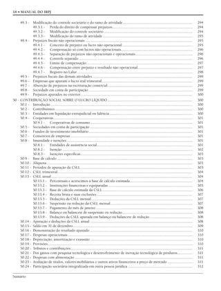 Sumário
18 • MANUAL DO IRPJ
49.3 - Modificação do controle societário e do ramo de atividade........................................................................ 294
49.3.1 - Perda do direito de compensar prejuízos................................................................................... 294
49.3.2 - Modificação do controle societário............................................................................................ 294
49.3.3 - Modificação do ramo de atividade............................................................................................. 295
49.4 - Prejuízos fiscais não operacionais ............................................................................................................... 295
49.4.1 - Conceito de prejuízo ou lucro não operacional......................................................................... 295
49.4.2 - Compensação só com lucros não operacionais.......................................................................... 296
49.4.3 - Separação de prejuízos não operacionais e operacionais........................................................... 296
49.4.4 - Controle separado...................................................................................................................... 296
49.4.5 - Limite de compensação.............................................................................................................. 297
49.4.6 - Compensação entre prejuízo e resultado não operacional......................................................... 297
49.4.7 - Registro no Lalur ....................................................................................................................... 298
49.5 - Prejuízos fiscais das demais atividades........................................................................................................ 299
49.6 - Empresas que apuram o lucro real trimestral.............................................................................................. 299
49.7 - Absorção de prejuízos na escrituração comercial........................................................................................ 299
49.8 - Sociedade em conta de participação............................................................................................................ 299
49.9 - Prejuízos apurados no exterior.................................................................................................................... 300
50 - CONTRIBUIÇÃO SOCIAL SOBRE O LUCRO LÍQUIDO ........................................................................................ 300
50.1 - Introdução................................................................................................................................................... 300
50.2 - Contribuintes .............................................................................................................................................. 300
50.3 - Entidades em liquidação extrajudicial ou falência...................................................................................... 300
50.4 - Cooperativas................................................................................................................................................ 301
50.4.1 - Cooperativas de consumo.......................................................................................................... 301
50.5 - Sociedades em conta de participação .......................................................................................................... 301
50.6 - Fundos de investimento imobiliário ........................................................................................................... 301
50.7 - Consórcios de empresas .............................................................................................................................. 301
50.8 - Imunidade e isenções .................................................................................................................................. 301
50.8.1 - Entidades de assistência social................................................................................................... 301
50.8.2 - Isenção ....................................................................................................................................... 302
50.8.3 - Isenções específicas.................................................................................................................... 303
50.9 - Base de cálculo ............................................................................................................................................ 303
50.10 - Alíquota....................................................................................................................................................... 303
50.11 - Períodos de apuração da CSLL.................................................................................................................... 303
50.12 - CSLL trimestral ........................................................................................................................................... 304
50.13 - CSLL anual .................................................................................................................................................. 304
50.13.1 - Percentuais e acréscimos à base de cálculo estimada................................................................. 304
50.13.2 - Instituições financeiras e equiparadas ....................................................................................... 305
50.13.3 - Base de cálculo estimada da CSLL ............................................................................................. 306
50.13.4 - Receita bruta e suas exclusões ................................................................................................... 307
50.13.5 - Deduções da CSLL mensal......................................................................................................... 307
50.13.6 - Suspensão ou redução da CSLL mensal..................................................................................... 307
50.13.7 - Pagamento do mês de janeiro .................................................................................................... 308
50.13.8 - Balanço ou balancete de suspensão ou redução......................................................................... 308
50.13.9 - Deduções da CSLL apurada em balanço ou balancete de redução ............................................ 308
50.14 - Apuração e deduções da CSLL anual .......................................................................................................... 308
50.15 - Saldo em 31 de dezembro............................................................................................................................ 309
50.16 - Demonstração do resultado ajustado .......................................................................................................... 310
50.17 - Despesas operacionais ................................................................................................................................. 310
50.18 - Depreciação, amortização e exaustão.......................................................................................................... 310
50.19 - Provisões...................................................................................................................................................... 310
50.20 - Tributos e contribuições.............................................................................................................................. 311
50.21 - Dos gastos com pesquisa tecnológica e desenvolvimento de inovação tecnológica de produtos................ 311
50.22 - Despesas com alimentação .......................................................................................................................... 311
50.23 - Avaliação de títulos, valores mobiliários e outros ativos financeiros a preço de mercado .......................... 311
50.24 - Participação societária integralizada em outra pessoa jurídica ................................................................... 312
 