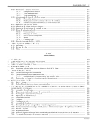Sumário
MANUAL DO IRPJ • 19
50.25 - Das receitas e despesas financeiras.............................................................................................................. 312
50.25.1 - Renegociação de dívidas ............................................................................................................ 312
50.25.2 - Variações monetárias.................................................................................................................. 312
50.25.3 - Variações cambiais ..................................................................................................................... 312
50.26 - Compensação de bases de cálculo negativas............................................................................................... 313
50.26.1 - Disposições gerais...................................................................................................................... 313
50.26.2 - Mudança de controle societário e de ramo de atividade............................................................ 313
50.26.3 - Retorno ao regime de incidência do resultado ajustado ............................................................ 313
50.27 - Operações com veículos usados .................................................................................................................. 313
50.28 - Devolução de capital em bens e direitos ..................................................................................................... 314
50.29 - Devolução do patrimônio de entidade isenta.............................................................................................. 314
50.30 - Bônus de adimplência fiscal ........................................................................................................................ 314
50.30.1 - Forma de cálculo ....................................................................................................................... 314
50.30.2 - Utilização do bônus ................................................................................................................... 314
50.30.3 - Pessoas jurídicas impedidas....................................................................................................... 315
50.30.4 - Multas ........................................................................................................................................ 315
50.30.5 - Contabilização ........................................................................................................................... 315
50.31 - Livro de Apuração da CSLL - LACS ............................................................................................................ 315
51 - LIVRO DE APURAÇÃO DO LUCRO REAL............................................................................................................. 316
51.1 - Definição ..................................................................................................................................................... 316
51.2 - Divisão do Lalur .......................................................................................................................................... 316
51.3 - Multa ........................................................................................................................................................... 316
2ª Parte
Lucro Presumido
1 - INTRODUÇÃO......................................................................................................................................................... 319
2 - QUEM PODE OPTAR PELO LUCRO PRESUMIDO ................................................................................................ 319
3 - QUEM ESTÁ IMPEDIDO DE OPTAR ...................................................................................................................... 319
4 - ATIVIDADE IMOBILIÁRIA ...................................................................................................................................... 320
4.1 - Percentual aplicável sobre a receita financeira desde 1º.01.2006................................................................ 320
5 - LIMITE DE RECEITA BRUTA .................................................................................................................................. 321
5.1 - Valores que compõem a receita bruta.......................................................................................................... 321
5.2 - Valores que não compõem a receita bruta................................................................................................... 321
5.2.1 - Avaliação de ativo ou passivo com base no valor justo.............................................................. 322
5.3 - Registro das receitas pelo regime de competência ou de caixa ................................................................... 322
6 - MANIFESTAÇÃO DA OPÇÃO................................................................................................................................. 322
6.1 - Época e forma.............................................................................................................................................. 322
6.2 - Inalterabilidade da opção durante o ano-calendário................................................................................... 322
7 - PERCENTUAIS APLICÁVEIS SOBRE A RECEITA BRUTA DE VENDAS DE MERCADORIAS/PRODUTOS E/OU
DA PRESTAÇÃO DE SERVIÇOS.............................................................................................................................. 323
7.1 - Atividades diversificadas ............................................................................................................................. 323
7.2 - Empresas prestadoras de serviços de pequeno porte................................................................................... 323
7.3 - Corretagem e representação comercial........................................................................................................ 324
7.4 - Operações de industrialização..................................................................................................................... 324
7.5 - Serviços hospitalares ................................................................................................................................... 326
7.6 - Software ....................................................................................................................................................... 326
7.7 - Sondagem de solo........................................................................................................................................ 327
7.8 - Atividade de hotelaria.................................................................................................................................. 327
7.9 - Prestação de serviços com guindaste e locação de guindaste...................................................................... 327
7.10 - Serviços de suprimento de água tratada, coleta e tratamento de esgotos e de exploração de rodovias ...... 327
7.11 - Escolas e creches ......................................................................................................................................... 327
7.12 - Cursos de idiomas ....................................................................................................................................... 327
7.13 - Coleta de resíduos sólidos urbanos, de varrição, de poda de árvores e de remoção de vegetação ............. 328
7.14 - Serviços de fisioterapia e de terapia ocupacional ....................................................................................... 328
 