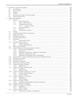 Sumário
MANUAL DO IRPJ • 23
6 - PIS/PASEP - FOLHA DE SALÁRIO........................................................................................................................... 390
6.1 - Contribuinte................................................................................................................................................ 390
6.2 - Base de cálculo ............................................................................................................................................ 390
6.3 - Alíquota....................................................................................................................................................... 391
6.4 - Isenção......................................................................................................................................................... 391
6.5 - Receitas fora do objeto social da entidade................................................................................................... 391
6.6 - Aplicações financeiras ................................................................................................................................. 392
7 - CRÉDITOS NORMAIS.............................................................................................................................................. 392
7.1 - Deduções ..................................................................................................................................................... 392
7.1.1 - Outras disposições ..................................................................................................................... 395
7.1.2 - Ajuste a Valor Presente .............................................................................................................. 395
7.1.3 - Arrendamento mercantil............................................................................................................ 395
7.1.3.1 - Direto ao crédito...................................................................................................... 395
7.1.4 - Bens do imobilizado................................................................................................................... 396
7.1.5 - Valor justo.................................................................................................................................. 396
7.1.6 - Contratos de concessão.............................................................................................................. 396
7.2 - Vedação........................................................................................................................................................ 396
7.3 - Contratos de empreitadas e longo prazo..................................................................................................... 397
7.4 - Simples Nacional......................................................................................................................................... 397
7.5 - Utilização dos créditos ................................................................................................................................ 397
7.6 - Decisões administrativas ............................................................................................................................. 397
7.7 - Exportação................................................................................................................................................... 398
7.7.1 - Utilização do crédito.................................................................................................................. 399
7.8 - Não dará direito a crédito............................................................................................................................ 399
7.8.1 - Crédito estornado ...................................................................................................................... 400
7.8.2 - Decisões administrativas............................................................................................................ 400
7.9 - Manutenção do crédito................................................................................................................................ 400
7.10 - Formas alternativas de aproveitamento do crédito ..................................................................................... 400
7.10.1 - Bens do Ativo Imobilizado......................................................................................................... 400
7.10.2 - Papel imune ............................................................................................................................... 402
7.10.3 - Máquinas, equipamentos, edificações e benfeitorias ................................................................. 402
7.10.4 - Transporte rodoviário de carga .................................................................................................. 402
7.10.5 - Edificações incorporadas ao Ativo Imobilizado......................................................................... 402
7.11 - Aquisição bens e insumos de empresas optantes pelo Simples Nacional.................................................... 403
7.12 - Manutenção do crédito................................................................................................................................ 403
7.13 - Faturamento misto ...................................................................................................................................... 403
7.14 - Operações com imóveis............................................................................................................................... 404
7.15 - Zona Franca de Manaus (ZFM)................................................................................................................... 405
7.16 - Créditos em relação a bebidas ..................................................................................................................... 406
7.16.1 - Bebidas Frias.............................................................................................................................. 406
7.17 - Créditos em relação ao papel imune ........................................................................................................... 406
7.17.1 - Importação................................................................................................................................. 406
7.17.2 - Demais créditos.......................................................................................................................... 407
7.18 - Créditos em relação a máquinas e veículos................................................................................................. 407
7.18.1 - Créditos sobre importação......................................................................................................... 407
7.18.2 - Demais créditos.......................................................................................................................... 407
7.19 - Crédito em relação a combustíveis.............................................................................................................. 407
7.19.1 - Importação................................................................................................................................. 407
7.19.2 - Demais créditos.......................................................................................................................... 408
7.20 - Créditos em relação a álcool........................................................................................................................ 408
7.20.1 - Aquisição de álcool anidro para adição à gasolina..................................................................... 409
7.21 - Créditos em relação ao biodiesel................................................................................................................. 409
7.22 - Créditos em relação a embalagens............................................................................................................... 409
7.22.1 - Vasilhames ................................................................................................................................. 409
7.22.2 - Demais créditos.......................................................................................................................... 410
7.23 - Casos de direito ao crédito .......................................................................................................................... 410
7.23.1 - Bonificações recebidas em mercadorias ..................................................................................... 410
 