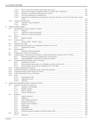 Sumário
24 • MANUAL DO IRPJ
7.23.2 - IPVA e seguro de veículos na prestação de serviços .................................................................. 411
7.23.3 - Inclusão de créditos outorgados na base de cálculo das contribuições ..................................... 411
7.23.4 - Despesas com telefone na prestação de serviços........................................................................ 411
7.23.5 - Custos de edificações ou benfeitorias........................................................................................ 412
7.23.6 - Aquisição de equipamento de segurança, peças de reposição, serviço de manutenção, seguro
e frete ......................................................................................................................................... 412
7.24 - Créditos na importação ............................................................................................................................... 413
7.24.1 - Apuração e aproveitamento ....................................................................................................... 414
7.24.2 - Vedações..................................................................................................................................... 415
8 - CRÉDITO PRESUMIDO........................................................................................................................................... 416
8.1 - Mercadorias de origem animal ou vegetal................................................................................................... 416
8.1.1 - Vedação...................................................................................................................................... 418
8.1.2 - Cálculo do crédito presumido ................................................................................................... 418
8.1.3 - Saldos de créditos presumidos................................................................................................... 419
8.2 - Álcool .......................................................................................................................................................... 419
8.2.1 - Regime especial.......................................................................................................................... 420
8.3 - Carnes suínas............................................................................................................................................... 421
8.3.1 - Carnes suínas - Venda a varejo .................................................................................................. 422
8.4 - Transporte de carga ..................................................................................................................................... 423
8.5 - Pessoa jurídica que passar a ser tributada com base no lucro real.............................................................. 423
8.5.1 - Apuração do crédito................................................................................................................... 423
8.6 - Medicamentos ............................................................................................................................................. 424
8.6.1 - Perda do crédito presumido....................................................................................................... 425
8.7 - Produtoras de vinho de uvas frescas ........................................................................................................... 425
8.8 - Compensação e ressarcimento do saldo de créditos presumidos existentes até 21.12.2010....................... 425
8.8.1 - Momento do pedido de compensação e ressarcimento.............................................................. 426
8.8.2 - Impossibilidade de utilização do crédito presumido ................................................................. 426
8.9 - Crédito presumido apurado sobre os estoques ........................................................................................... 426
8.9.1 - Apuração do crédito................................................................................................................... 426
8.9.2 - Pessoa jurídica que passar a ser tributada com base no lucro real............................................. 427
8.9.3 - Bens recebidos em devolução tributados até 31.01.2004 .......................................................... 427
8.10 - Crédito presumido de biodiesel .................................................................................................................. 428
8.11 - Crédito presumido de equipamentos de controle de produção .................................................................. 428
8.12 - Crédito presumido sobre estoques de álcool............................................................................................... 429
8.13 - Crédito presumido de suco de laranja......................................................................................................... 429
8.14 - Café.............................................................................................................................................................. 430
8.14.1 - Exportação de café..................................................................................................................... 430
8.14.2 - Aquisição de café ....................................................................................................................... 431
8.14.3 - Vedações..................................................................................................................................... 432
9 - ALÍQUOTAS DIFERENCIADAS (MONOFÁSICOS)................................................................................................ 432
9.1 - Gasolina, óleo diesel e querosene................................................................................................................ 432
9.1.1 - Alíquotas concentradas.............................................................................................................. 433
9.1.2 - Regime especial.......................................................................................................................... 433
9.1.3 - Base de cálculo........................................................................................................................... 434
9.1.4 - Outros combustíveis .................................................................................................................. 435
9.2 - Biodiesel ...................................................................................................................................................... 435
9.2.1 - Registro especial......................................................................................................................... 435
9.2.2 - Alíquotas.................................................................................................................................... 436
9.2.3 - Selo Combustível Social............................................................................................................. 436
9.2.4 - Redução de alíquotas ................................................................................................................. 437
9.2.5 - Regime Não Cumulativo............................................................................................................ 438
9.2.6 - Importação................................................................................................................................. 438
9.2.7 - Penalidades ................................................................................................................................ 438
9.2.8 - Disposição geral......................................................................................................................... 438
9.2.9 - Emissão de gases Geradores de Efeito Estufa (GEE)................................................................. 438
9.3 - Álcool .......................................................................................................................................................... 439
9.3.1 - Alíquotas.................................................................................................................................... 439
 
