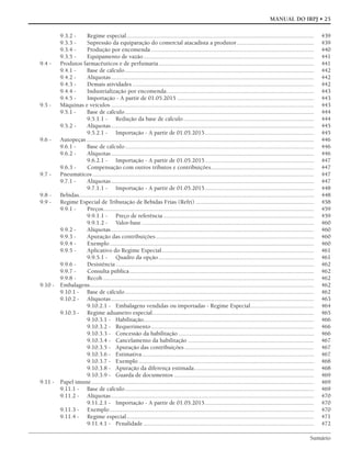 Sumário
MANUAL DO IRPJ • 25
9.3.2 - Regime especial.......................................................................................................................... 439
9.3.3 - Supressão da equiparação do comercial atacadista a produtor.................................................. 439
9.3.4 - Produção por encomenda .......................................................................................................... 440
9.3.5 - Equipamento de vazão............................................................................................................... 441
9.4 - Produtos farmacêuticos e de perfumaria..................................................................................................... 441
9.4.1 - Base de cálculo........................................................................................................................... 442
9.4.2 - Alíquotas.................................................................................................................................... 442
9.4.3 - Demais atividades ...................................................................................................................... 442
9.4.4 - Industrialização por encomenda................................................................................................ 443
9.4.5 - Importação - A partir de 01.05.2015 ......................................................................................... 443
9.5 - Máquinas e veículos .................................................................................................................................... 443
9.5.1 - Base de cálculo........................................................................................................................... 444
9.5.1.1 - Redução da base de cálculo..................................................................................... 444
9.5.2 - Alíquotas.................................................................................................................................... 445
9.5.2.1 - Importação - A partir de 01.05.2015....................................................................... 445
9.6 - Autopeças .................................................................................................................................................... 446
9.6.1 - Base de cálculo........................................................................................................................... 446
9.6.2 - Alíquotas.................................................................................................................................... 446
9.6.2.1 - Importação - A partir de 01.05.2015....................................................................... 447
9.6.3 - Compensação com outros tributos e contribuições................................................................... 447
9.7 - Pneumáticos ................................................................................................................................................ 447
9.7.1 - Alíquotas.................................................................................................................................... 447
9.7.1.1 - Importação - A partir de 01.05.2015....................................................................... 448
9.8 - Bebidas......................................................................................................................................................... 448
9.9 - Regime Especial de Tributação de Bebidas Frias (Refri) ............................................................................. 458
9.9.1 - Preços......................................................................................................................................... 459
9.9.1.1 - Preço de referência .................................................................................................. 459
9.9.1.2 - Valor-base ................................................................................................................ 460
9.9.2 - Alíquotas.................................................................................................................................... 460
9.9.3 - Apuração das contribuições....................................................................................................... 460
9.9.4 - Exemplo..................................................................................................................................... 460
9.9.5 - Aplicativo do Regime Especial................................................................................................... 461
9.9.5.1 - Quadro da opção ..................................................................................................... 461
9.9.6 - Desistência ................................................................................................................................. 462
9.9.7 - Consulta pública........................................................................................................................ 462
9.9.8 - Recob ......................................................................................................................................... 462
9.10 - Embalagens.................................................................................................................................................. 462
9.10.1 - Base de cálculo........................................................................................................................... 462
9.10.2 - Alíquotas.................................................................................................................................... 463
9.10.2.1 - Embalagens vendidas ou importadas - Regime Especial......................................... 464
9.10.3 - Regime aduaneiro especial......................................................................................................... 465
9.10.3.1 - Habilitação............................................................................................................... 466
9.10.3.2 - Requerimento.......................................................................................................... 466
9.10.3.3 - Concessão da habilitação ........................................................................................ 466
9.10.3.4 - Cancelamento da habilitação .................................................................................. 467
9.10.3.5 - Apuração das contribuições .................................................................................... 467
9.10.3.6 - Estimativa................................................................................................................ 467
9.10.3.7 - Exemplo .................................................................................................................. 468
9.10.3.8 - Apuração da diferença estimada.............................................................................. 468
9.10.3.9 - Guarda de documentos ........................................................................................... 469
9.11 - Papel imune................................................................................................................................................. 469
9.11.1 - Base de cálculo........................................................................................................................... 469
9.11.2 - Alíquotas.................................................................................................................................... 470
9.11.2.1 - Importação - A partir de 01.05.2015....................................................................... 470
9.11.3 - Exemplo..................................................................................................................................... 470
9.11.4 - Regime especial.......................................................................................................................... 471
9.11.4.1 - Penalidade ............................................................................................................... 472
 