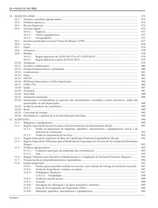Sumário
26 • MANUAL DO IRPJ
10 - ALÍQUOTA ZERO .................................................................................................................................................... 472
10.1 - Insumos e produtos agropecuários.............................................................................................................. 472
10.2 - Produtos químicos....................................................................................................................................... 474
10.3 - Receita financeira ........................................................................................................................................ 475
10.4 - Inclusão digital............................................................................................................................................ 475
10.4.1 - Vigência...................................................................................................................................... 477
10.4.2 - Outros equipamentos................................................................................................................. 477
10.4.3 - Aerogeradores ............................................................................................................................ 477
10.5 - Insumos produzidos na Zona Franca de Manaus (ZFM)............................................................................ 477
10.6 - Livros........................................................................................................................................................... 478
10.7 - Papel............................................................................................................................................................ 478
10.8 - Aeronaves .................................................................................................................................................... 478
10.9 - Bebidas......................................................................................................................................................... 478
10.9.1 - Regras aplicáveis até 30.04.2015 (Lei nº 13.097/2015)............................................................. 478
10.9.2 - Regras aplicáveis a partir de 01.05.2015.................................................................................... 479
10.10 - Autopeças .................................................................................................................................................... 479
10.11 - Veículos e embarcações ............................................................................................................................... 480
10.12 - Produtos farmacêuticos e perfumaria.......................................................................................................... 480
10.13 - Combustíveis............................................................................................................................................... 481
10.14 - Padis ............................................................................................................................................................ 481
10.15 - PATVD ......................................................................................................................................................... 482
10.16 - PIS/Pasep-Importação e Cofins-Importação................................................................................................ 482
10.17 - ICMS e ISS................................................................................................................................................... 486
10.18 - Saúde ........................................................................................................................................................... 487
10.19 - Drawback..................................................................................................................................................... 487
10.20 - Trem Bala..................................................................................................................................................... 488
10.21 - Transporte municipal .................................................................................................................................. 488
10.22 - Indenização correspondente às parcelas dos investimentos vinculados a bens reversíveis, ainda não
amortizados ou não depreciados ................................................................................................................. 488
10.23 - Venda de produtos da cesta básica .............................................................................................................. 489
10.24 - Retid ............................................................................................................................................................ 490
10.25 - Concessão de energia .................................................................................................................................. 490
10.26 - Pneumáticos e câmaras de ar de borracha para bicicletas........................................................................... 490
11 - SUSPENSÃO............................................................................................................................................................. 490
11.1 - Máquinas e equipamentos........................................................................................................................... 490
11.2 - Regime Especial de Incentivos para o Desenvolvimento da Infraestrutura (Reidi) .................................... 491
11.2.1 - Venda ou importação de máquinas, aparelhos, instrumentos e equipamentos, novos, e de
materiais de construção ............................................................................................................. 491
11.2.2 - Venda ou importação de serviços............................................................................................... 492
11.3 - Regime Especial de Aquisição de Bens de Capital para Empresas Exportadoras (Recap) .......................... 492
11.4 - Regime Especial de Tributação para a Plataforma de Exportação de Serviços de Tecnologia da Informação
(Repes) ........................................................................................................................................................ 493
11.5 - Produtos agropecuários............................................................................................................................... 493
11.5.1 - Condições para gozo da suspensão das contribuições............................................................... 495
11.5.2 - Soja............................................................................................................................................. 495
11.6 - Regime Tributário para Incentivo à Modernização e à Ampliação da Estrutura Portuária (Reporto) ........ 495
11.7 - Pessoas jurídicas preponderantemente exportadoras.................................................................................. 496
11.8 - Outras suspensões....................................................................................................................................... 497
11.8.1 - Venda à pessoa jurídica sediada no exterior, com contrato de entrega no território nacional .. 497
11.8.2 - Venda de desperdícios, resíduos ou aparas................................................................................ 497
11.8.3 - Embalagens (Remicex) .............................................................................................................. 497
11.8.3.1 - Penalidades.............................................................................................................. 498
11.8.4 - Venda de cana-de-açúcar............................................................................................................ 498
11.8.5 - Acetona ...................................................................................................................................... 498
11.8.6 - Navegação de cabotagem e de apoio portuário e marítimo ....................................................... 499
11.8.7 - Zona de Processamento de Exportação (ZPE)........................................................................... 499
11.8.8 - Máquinas, aparelhos, instrumentos e equipamentos................................................................. 499
 