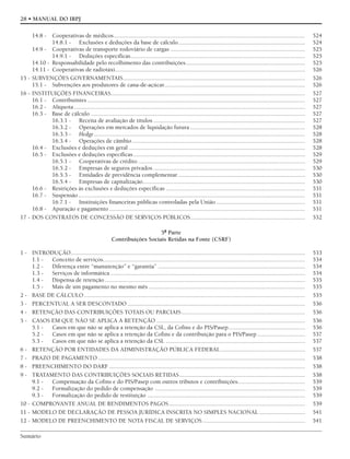 Sumário
28 • MANUAL DO IRPJ
14.8 - Cooperativas de médicos............................................................................................................................. 524
14.8.1 - Exclusões e deduções da base de cálculo................................................................................... 524
14.9 - Cooperativas de transporte rodoviário de cargas ........................................................................................ 525
14.9.1 - Deduções específicas.................................................................................................................. 525
14.10 - Responsabilidade pelo recolhimento das contribuições.............................................................................. 525
14.11 - Cooperativas de radiotáxi............................................................................................................................ 526
15 - SUBVENÇÕES GOVERNAMENTAIS....................................................................................................................... 526
15.1 - Subvenções aos produtores de cana-de-açúcar............................................................................................ 526
16 - INSTITUIÇÕES FINANCEIRAS............................................................................................................................... 527
16.1 - Contribuintes .............................................................................................................................................. 527
16.2 - Alíquota....................................................................................................................................................... 527
16.3 - Base de cálculo ............................................................................................................................................ 527
16.3.1 - Receita de avaliação de títulos ................................................................................................... 527
16.3.2 - Operações em mercados de liquidação futura ........................................................................... 528
16.3.3 - Hedge.......................................................................................................................................... 528
16.3.4 - Operações de câmbio................................................................................................................. 528
16.4 - Exclusões e deduções em geral ................................................................................................................... 528
16.5 - Exclusões e deduções específicas ................................................................................................................ 529
16.5.1 - Cooperativas de crédito ............................................................................................................. 529
16.5.2 - Empresas de seguros privados ................................................................................................... 530
16.5.3 - Entidades de previdência complementar................................................................................... 530
16.5.4 - Empresas de capitalização.......................................................................................................... 530
16.6 - Restrições às exclusões e deduções específicas ........................................................................................... 531
16.7 - Suspensão.................................................................................................................................................... 531
16.7.1 - Instituições financeiras públicas controladas pela União .......................................................... 531
16.8 - Apuração e pagamento ................................................................................................................................ 531
17 - DOS CONTRATOS DE CONCESSÃO DE SERVIÇOS PÚBLICOS........................................................................... 532
5ª Parte
Contribuições Sociais Retidas na Fonte (CSRF)
1 - INTRODUÇÃO......................................................................................................................................................... 533
1.1 - Conceito de serviços.................................................................................................................................... 534
1.2 - Diferença entre “manutenção” e “garantia” ................................................................................................ 534
1.3 - Serviços de informática ............................................................................................................................... 534
1.4 - Dispensa de retenção................................................................................................................................... 535
1.5 - Mais de um pagamento no mesmo mês ...................................................................................................... 535
2 - BASE DE CÁLCULO ................................................................................................................................................ 535
3 - PERCENTUAL A SER DESCONTADO .................................................................................................................... 536
4 - RETENÇÃO DAS CONTRIBUIÇÕES TOTAIS OU PARCIAIS................................................................................. 536
5 - CASOS EM QUE NÃO SE APLICA A RETENÇÃO ................................................................................................. 536
5.1 - Casos em que não se aplica a retenção da CSL, da Cofins e do PIS/Pasep.................................................. 536
5.2 - Casos em que não se aplica a retenção da Cofins e da contribuição para o PIS/Pasep ............................... 537
5.3 - Casos em que não se aplica a retenção da CSL ........................................................................................... 537
6 - RETENÇÃO POR ENTIDADES DA ADMINISTRAÇÃO PÚBLICA FEDERAL ....................................................... 537
7 - PRAZO DE PAGAMENTO ....................................................................................................................................... 538
8 - PREENCHIMENTO DO DARF ................................................................................................................................ 538
9 - TRATAMENTO DAS CONTRIBUIÇÕES SOCIAIS RETIDAS.................................................................................. 538
9.1 - Compensação da Cofins e do PIS/Pasep com outros tributos e contribuições............................................ 539
9.2 - Formalização do pedido de compensação .................................................................................................. 539
9.3 - Formalização do pedido de restituição ....................................................................................................... 539
10 - COMPROVANTE ANUAL DE RENDIMENTOS PAGOS......................................................................................... 539
11 - MODELO DE DECLARAÇÃO DE PESSOA JURÍDICA INSCRITA NO SIMPLES NACIONAL .............................. 541
12 - MODELO DE PREENCHIMENTO DE NOTA FISCAL DE SERVIÇOS................................................................... 541
 