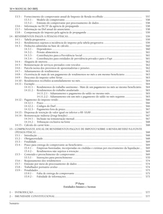 Sumário
30 • MANUAL DO IRPJ
13.5 - Fornecimento do comprovante anual de Imposto de Renda recolhido ...................................................... 557
13.5.1 - Modelo do comprovante............................................................................................................ 558
13.5.2 - Emissão do comprovante por processamento de dados............................................................. 558
13.6 - Informação na DCTF da agência de propaganda ........................................................................................ 558
13.7 - Informação na Dirf anual do anunciante..................................................................................................... 558
13.8 - Compensação do imposto pela agência de propaganda .............................................................................. 559
14 - RENDIMENTOS PAGOS A PESSOAS FÍSICAS........................................................................................................ 559
14.1 - Tabela progressiva ....................................................................................................................................... 559
14.2 - Rendimentos sujeitos à incidência do imposto pela tabela progressiva ...................................................... 559
14.3 - Deduções admitidas na base de cálculo....................................................................................................... 560
14.3.1 - Dependentes .............................................................................................................................. 560
14.3.2 - Pensão alimentícia ..................................................................................................................... 561
14.3.3 - Contribuições para a Previdência Social.................................................................................... 561
14.3.4 - Contribuições para entidades de previdência privada e para o Fapi ......................................... 561
14.4 - Aluguéis de imóveis..................................................................................................................................... 562
14.5 - Remuneração de serviços prestados com veículos ...................................................................................... 562
14.6 - Parcela isenta dos proventos de aposentadorias e pensões.......................................................................... 562
14.7 - Adiantamento de rendimentos .................................................................................................................... 563
14.8 - Ocorrência de mais de um pagamento de rendimentos no mês a um mesmo beneficiário ........................ 563
14.9 - Desconto do imposto sobre férias ............................................................................................................... 563
14.10 - Rendimentos recebidos acumuladamente no mês....................................................................................... 564
14.11 - Exemplo ...................................................................................................................................................... 564
14.11.1 - Rendimentos do trabalho autônomo - Mais de um pagamento no mês ao mesmo beneficiário. 564
14.11.2 - Rendimentos do trabalho assalariado ........................................................................................ 565
14.11.2.1 - Adiantamento e pagamento do saldo no mesmo mês ............................................. 565
14.11.2.2 - Adiantamento em um mês e pagamento do saldo no mês seguinte........................ 565
14.12 - Pagamento do imposto retido...................................................................................................................... 566
14.12.1 - Prazo .......................................................................................................................................... 566
14.12.2 - Códigos do Darf......................................................................................................................... 566
14.12.3 - Pagamento fora de prazo............................................................................................................ 567
14.13 - Dispensa de retenção de valor igual ou inferior a R$ 10,00........................................................................ 567
14.14 - Remuneração indireta (fringe benefits)........................................................................................................ 567
14.14.1 - Inclusão na remuneração mensal............................................................................................... 567
14.14.2 - Tributação exclusiva na fonte .................................................................................................... 568
14.15 - Cálculo do carnê-leão.................................................................................................................................. 568
15 - COMPROVANTE ANUAL DE RENDIMENTOS PAGOS E DE IMPOSTO SOBRE A RENDA RETIDO NA FONTE
(PESSOA FÍSICA)..................................................................................................................................................... 568
15.1 - Introdução................................................................................................................................................... 568
15.2 - Obrigatoriedade........................................................................................................................................... 568
15.3 - Finalidade.................................................................................................................................................... 569
15.4 - Prazo para entrega do comprovante ao beneficiário.................................................................................... 569
15.4.1 - Empresas fusionadas, incorporadas ou cindidas e extintas por encerramento da liquidação ... 569
15.4.2 - Rendimentos não sujeitos à retenção......................................................................................... 569
15.5 - Conteúdo e preenchimento do comprovante.............................................................................................. 569
15.5.1 - Instruções para preenchimento ................................................................................................. 570
15.6 - Reajustamento dos rendimentos ................................................................................................................. 574
15.7 - Emissão por meio de processamento de dados ........................................................................................... 574
15.8 - Trabalhador portuário avulso ...................................................................................................................... 574
15.9 - Penalidades.................................................................................................................................................. 575
15.9.1 - Falta de entrega do comprovante............................................................................................... 575
15.9.2 - Falsidade de informações........................................................................................................... 575
7ª Parte
Entidades Imunes e Isentas
1 - INTRODUÇÃO......................................................................................................................................................... 577
2 - IMUNIDADE CONSTITUCIONAL.......................................................................................................................... 577
 