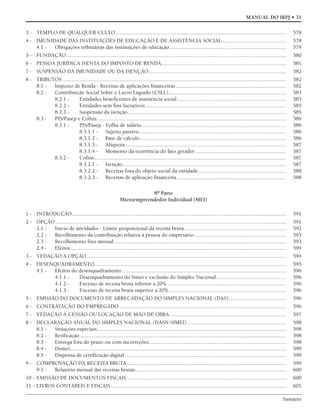 Sumário
MANUAL DO IRPJ • 31
3 - TEMPLO DE QUALQUER CULTO.......................................................................................................................... 578
4 - IMUNIDADE DAS INSTITUIÇÕES DE EDUCAÇÃO E DE ASSISTÊNCIA SOCIAL.............................................. 578
4.1 - Obrigações tributárias das instituições de educação................................................................................... 579
5 - FUNDAÇÃO............................................................................................................................................................. 580
6 - PESSOA JURÍDICA ISENTA DO IMPOSTO DE RENDA......................................................................................... 581
7 - SUSPENSÃO DA IMUNIDADE OU DA ISENÇÃO.................................................................................................. 582
8 - TRIBUTOS................................................................................................................................................................ 582
8.1 - Imposto de Renda - Receitas de aplicações financeiras............................................................................... 582
8.2 - Contribuição Social Sobre o Lucro Líquido (CSLL).................................................................................... 583
8.2.1 - Entidades beneficentes de assistência social.............................................................................. 583
8.2.2 - Entidades sem fins lucrativos .................................................................................................... 585
8.2.3 - Suspensão da isenção................................................................................................................. 585
8.3 - PIS/Pasep e Cofins....................................................................................................................................... 586
8.3.1 - PIS/Pasep - Folha de salário....................................................................................................... 586
8.3.1.1 - Sujeito passivo......................................................................................................... 586
8.3.1.2 - Base de cálculo ........................................................................................................ 586
8.3.1.3 - Alíquota................................................................................................................... 587
8.3.1.4 - Momento da ocorrência do fato gerador................................................................. 587
8.3.2 - Cofins......................................................................................................................................... 587
8.3.2.1 - Isenção..................................................................................................................... 587
8.3.2.2 - Receitas fora do objeto social da entidade............................................................... 588
8.3.2.3 - Receitas de aplicação financeira .............................................................................. 588
8ª Parte
Microempreendedor Individual (MEI)
1 - INTRODUÇÃO......................................................................................................................................................... 591
2 - OPÇÃO..................................................................................................................................................................... 591
2.1 - Início de atividades - Limite proporcional da receita bruta......................................................................... 592
2.2 - Recolhimento da contribuição relativa à pessoa do empresário.................................................................. 593
2.3 - Recolhimento fixo mensal........................................................................................................................... 593
2.4 - Efeitos.......................................................................................................................................................... 594
3 - VEDAÇÃO A OPÇÃO .............................................................................................................................................. 594
4 - DESENQUADRAMENTO......................................................................................................................................... 595
4.1 - Efeitos do desenquadramento ..................................................................................................................... 596
4.1.1 - Desenquadramento do Simei e exclusão do Simples Nacional.................................................. 596
4.1.2 - Excesso de receita bruta inferior a 20%..................................................................................... 596
4.1.3 - Excesso de receita bruta superior a 20%.................................................................................... 596
5 - EMISSÃO DO DOCUMENTO DE ARRECADAÇÃO DO SIMPLES NACIONAL (DAS)......................................... 596
6 - CONTRATAÇÃO DO EMPREGADO ....................................................................................................................... 596
7 - VEDAÇÃO À CESSÃO OU LOCAÇÃO DE MÃO DE OBRA................................................................................... 597
8 - DECLARAÇÃO ANUAL DO SIMPLES NACIONAL (DASN-SIMEI)....................................................................... 598
8.1 - Situações especiais....................................................................................................................................... 598
8.2 - Retificação ................................................................................................................................................... 598
8.3 - Entrega fora do prazo ou com incorreções.................................................................................................. 598
8.4 - Dumei.......................................................................................................................................................... 599
8.5 - Dispensa de certificação digital ................................................................................................................... 599
9 - COMPROVAÇÃO DA RECEITA BRUTA.................................................................................................................. 599
9.1 - Relatório mensal das receitas brutas............................................................................................................ 600
10 - EMISSÃO DE DOCUMENTOS FISCAIS.................................................................................................................. 600
11 - LIVROS CONTÁBEIS E FISCAIS ............................................................................................................................. 601
 