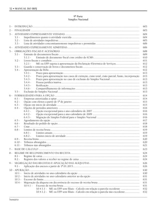 Sumário
32 • MANUAL DO IRPJ
9ª Parte
Simples Nacional
1 - INTRODUÇÃO......................................................................................................................................................... 603
2 - FINALIDADE ........................................................................................................................................................... 603
3 - ATIVIDADES EXPRESSAMENTE VEDADAS .......................................................................................................... 604
3.1 - Impedimentos quanto à atividade exercida................................................................................................. 604
3.2 - Lista de atividades impeditivas.................................................................................................................... 605
3.3 - Lista de atividades concomitantemente impeditivas e permitidas .............................................................. 606
4 - ATIVIDADES EXPRESSAMENTE ADMITIDAS....................................................................................................... 606
5 - OBRIGAÇÕES FISCAIS E ACESSÓRIAS ................................................................................................................. 608
5.1 - Emissão de documentos fiscais ................................................................................................................... 609
5.1.1 - Emissão de documento fiscal com crédito do ICMS.................................................................. 610
5.2 - Livros fiscais e contábeis ............................................................................................................................. 611
5.2.1 - ME ou EPP sujeita à apresentação da Declaração Eletrônica de Serviços.................................. 612
5.3 - Guarda e conservação de livros e documentos fiscais................................................................................. 612
5.4 - Apresentação da Defis ................................................................................................................................. 612
5.4.1 - Prazo para apresentação............................................................................................................. 613
5.4.2 - Prazo para apresentação nos casos de extinção, cisão total, cisão parcial, fusão, incorporação 613
5.4.3 - Prazo para apresentação no caso de exclusão do Simples Nacional .......................................... 613
5.4.4 - Pessoa jurídica inativa................................................................................................................ 613
5.4.5 - Retificação.................................................................................................................................. 613
5.4.6 - Compartilhamento de informações ........................................................................................... 613
5.5 - Exclusão do Simples Nacional .................................................................................................................... 613
6 - FORMALIDADES PARA A OPÇÃO ......................................................................................................................... 614
6.1 - Empresas autorizadas a optar...................................................................................................................... 614
6.2 - Opção com efeitos a partir de 1º de janeiro ................................................................................................ 615
6.3 - Opção em início de atividade ...................................................................................................................... 615
6.4 - Opções de períodos anteriores .................................................................................................................... 616
6.4.1 - Opção excepcional para o ano-calendário de 2007 ................................................................... 616
6.4.2 - Opção excepcional para o ano-calendário de 2009 ................................................................... 616
6.4.3 - Migração do Simples Federal para o Simples Nacional ............................................................. 616
6.5 - Agendamento da opção ............................................................................................................................... 617
6.6 - Resultado do pedido de opção..................................................................................................................... 618
6.7 - Cnae............................................................................................................................................................. 618
6.8 - Limites de receita bruta............................................................................................................................... 619
6.8.1 - Limites anuais............................................................................................................................ 619
6.8.2 - Limites início de atividade......................................................................................................... 619
6.9 - Receita bruta................................................................................................................................................ 620
6.10 - Tributos abrangidos..................................................................................................................................... 620
6.11 - Tributos não abrangidos.............................................................................................................................. 621
7 - BASE DE CÁLCULO ................................................................................................................................................ 623
8 - REGIME DE RECONHECIMENTO DA RECEITA .................................................................................................. 624
8.1 - Regime de caixa........................................................................................................................................... 624
8.2 - Registro dos valores a receber no regime de caixa ...................................................................................... 624
9 - SEGREGAÇÃO DAS RECEITAS E APLICAÇÃO DAS ALÍQUOTAS ....................................................................... 626
9.1 - Aplicação dos anexos a partir de 1º.01.2015............................................................................................... 626
10 - APURAÇÃO.............................................................................................................................................................. 630
10.1 - Início de atividades no ano-calendário da opção ........................................................................................ 630
10.2 - Início de atividades no ano-calendário anterior ao da opção...................................................................... 631
10.3 - Excesso do limite......................................................................................................................................... 631
10.4 - Majoração da alíquota em decorrência do excesso de receita bruta............................................................ 631
10.4.1 - Excesso de receita bruta............................................................................................................. 631
10.4.1.1 - ME ou EPP sem filiais - Cálculo em relação à parcela excedente ........................... 632
10.4.1.2 - ME ou EPP sem filiais - Cálculo em relação à parcela não excedente..................... 632
 