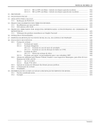 Sumário
MANUAL DO IRPJ • 33
10.4.1.3 - ME ou EPP com filiais - Cálculo em relação à parcela excedente........................... 632
10.4.1.4 - ME ou EPP com filiais - Cálculo em relação à parcela não excedente .................... 632
11 - IMUNIDADE ............................................................................................................................................................ 632
12 - INCENTIVOS FISCAIS ............................................................................................................................................ 633
13 - APLICATIVO PARA CÁLCULO ............................................................................................................................... 633
13.1 - Retificação do PGDAS-D ............................................................................................................................. 633
14 - PRAZO E RECOLHIMENTO DOS TRIBUTOS DEVIDOS....................................................................................... 634
14.1 - Recolhimento por meio do DAS.................................................................................................................. 634
14.2 - DAS inferior a R$ 10,00............................................................................................................................... 634
15 - PRODUTOS TRIBUTADOS POR ALÍQUOTAS DIFERENCIADAS (CONCENTRADAS) OU CHAMADAS DE
MONOFÁSICAS ....................................................................................................................................................... 635
15.1 - Tributação dos produtos monofásicos no Simples Nacional....................................................................... 635
16 - INFRAÇÕES E PENALIDADES ............................................................................................................................... 636
17 - DISPENSA DA RETENÇÃO NA FONTE DO IR, DA CSL, DA COFINS E DO PIS/PASEP ..................................... 637
18 - EXCLUSÃO E SEUS EFEITOS ................................................................................................................................. 638
18.1 - Formas de exclusão..................................................................................................................................... 638
18.1.1 - Exclusão por opção.................................................................................................................... 638
18.1.2 - Exclusão obrigatória .................................................................................................................. 638
18.1.2.1 - Exclusão no caso de início de atividades ................................................................ 639
18.1.2.2 - Exclusão no caso de alteração de dados no CNPJ................................................... 639
18.1.3 - Exclusão de ofício...................................................................................................................... 640
18.1.3.1 - Efeitos da exclusão de ofício ................................................................................... 640
18.1.4 - Exclusão, por opção, excepcionalmente para o ano-calendário 2007 ....................................... 642
18.2 - Adoção de sublimites pelo Distrito Federal, Estados e seus respectivos Municípios, para efeito de reco-
lhimento do ICMS e do ISS ......................................................................................................................... 643
18.2.1 - Até 31.12.2011........................................................................................................................... 643
18.2.2 - Desde 1º.01.2012....................................................................................................................... 643
18.3 - Sujeição às normas de tributação das demais pessoas jurídicas.................................................................. 644
18.4 - Comunicação da exclusão........................................................................................................................... 644
18.5 - Penalidades.................................................................................................................................................. 644
19 - DISTRIBUIÇÃO DE LUCROS AO SÓCIO COM ISENÇÃO DO IMPOSTO DE RENDA ........................................ 644
19.1 - Parcela considerada isenta........................................................................................................................... 644
19.2 - Exemplo ...................................................................................................................................................... 645
 