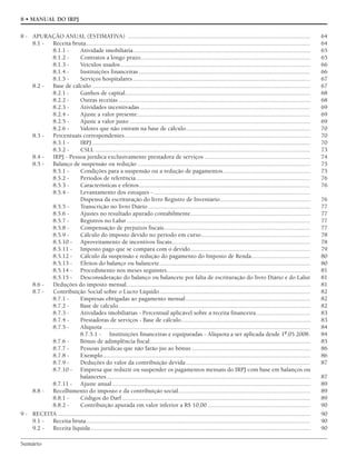 Sumário
8 • MANUAL DO IRPJ
8 - APURAÇÃO ANUAL (ESTIMATIVA) ..................................................................................................................... 64
8.1 - Receita bruta................................................................................................................................................ 64
8.1.1 - Atividade imobiliária.................................................................................................................. 65
8.1.2 - Contratos a longo prazo............................................................................................................. 65
8.1.3 - Veículos usados.......................................................................................................................... 66
8.1.4 - Instituições financeiras .............................................................................................................. 66
8.1.5 - Serviços hospitalares.................................................................................................................. 67
8.2 - Base de cálculo ............................................................................................................................................ 67
8.2.1 - Ganhos de capital....................................................................................................................... 68
8.2.2 - Outras receitas ........................................................................................................................... 68
8.2.3 - Atividades incentivadas ............................................................................................................. 69
8.2.4 - Ajuste a valor presente............................................................................................................... 69
8.2.5 - Ajuste a valor justo .................................................................................................................... 69
8.2.6 - Valores que não entram na base de cálculo................................................................................ 70
8.3 - Percentuais correspondentes....................................................................................................................... 70
8.3.1 - IRPJ ............................................................................................................................................ 70
8.3.2 - CSLL .......................................................................................................................................... 73
8.4 - IRPJ - Pessoa jurídica exclusivamente prestadora de serviços .................................................................... 74
8.5 - Balanço de suspensão ou redução ............................................................................................................... 75
8.5.1 - Condições para a suspensão ou a redução de pagamentos........................................................ 75
8.5.2 - Períodos de referência................................................................................................................ 76
8.5.3 - Características e efeitos.............................................................................................................. 76
8.5.4 - Levantamento dos estoques -.....................................................................................................
Dispensa da escrituração do livro Registro de Inventário.......................................................... 76
8.5.5 - Transcrição no livro Diário ........................................................................................................ 77
8.5.6 - Ajustes no resultado apurado contabilmente............................................................................. 77
8.5.7 - Registros no Lalur...................................................................................................................... 77
8.5.8 - Compensação de prejuízos fiscais.............................................................................................. 77
8.5.9 - Cálculo do imposto devido no período em curso...................................................................... 78
8.5.10 - Aproveitamento de incentivos fiscais......................................................................................... 78
8.5.11 - Imposto pago que se compara com o devido............................................................................. 79
8.5.12 - Cálculo da suspensão e redução do pagamento do Imposto de Renda...................................... 80
8.5.13 - Efeitos do balanço ou balancete................................................................................................. 80
8.5.14 - Procedimento nos meses seguintes............................................................................................ 81
8.5.15 - Desconsideração do balanço ou balancete por falta de escrituração do livro Diário e do Lalur 81
8.6 - Deduções do imposto mensal...................................................................................................................... 81
8.7 - Contribuição Social sobre o Lucro Líquido................................................................................................. 82
8.7.1 - Empresas obrigadas ao pagamento mensal................................................................................ 82
8.7.2 - Base de cálculo........................................................................................................................... 82
8.7.3 - Atividades imobiliárias - Percentual aplicável sobre a receita financeira................................... 83
8.7.4 - Prestadoras de serviços - Base de cálculo................................................................................... 83
8.7.5 - Alíquota ..................................................................................................................................... 84
8.7.5.1 - Instituições financeiras e equiparadas - Alíquota a ser aplicada desde 1º.05.2008. 84
8.7.6 - Bônus de adimplência fiscal....................................................................................................... 85
8.7.7 - Pessoas jurídicas que não farão jus ao bônus ............................................................................ 86
8.7.8 - Exemplo..................................................................................................................................... 86
8.7.9 - Deduções do valor da contribuição devida................................................................................ 87
8.7.10 - Empresa que reduzir ou suspender os pagamentos mensais do IRPJ com base em balanços ou
balancetes................................................................................................................................... 87
8.7.11 - Ajuste anual ............................................................................................................................... 89
8.8 - Recolhimento do imposto e da contribuição social..................................................................................... 89
8.8.1 - Códigos do Darf......................................................................................................................... 89
8.8.2 - Contribuição apurada em valor inferior a R$ 10,00 .................................................................. 90
9 - RECEITA .................................................................................................................................................................. 90
9.1 - Receita bruta................................................................................................................................................ 90
9.2 - Receita líquida............................................................................................................................................. 90
 