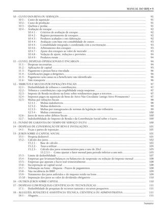 Sumário
MANUAL DO IRPJ • 9
10 - CUSTO DOS BENS OU SERVIÇOS.......................................................................................................................... 91
10.1 - Custo de aquisição ...................................................................................................................................... 91
10.2 - Custo de produção ...................................................................................................................................... 91
10.3 - Quebras e perdas ......................................................................................................................................... 91
10.4 - Avaliação de estoque.................................................................................................................................... 92
10.4.1 - Critérios de avaliação de estoque............................................................................................... 92
10.4.2 - Registro permanente de estoques............................................................................................... 92
10.4.3 - Produtos acabados e em elaboração........................................................................................... 92
10.4.4 - Avaliação com base em contabilidade de custos........................................................................ 93
10.4.5 - Contabilidade integrada e coordenada com a escrituração........................................................ 93
10.4.6 - Arbitramento dos estoques ........................................................................................................ 93
10.4.7 - Ajuste dos estoques ao valor de mercado .................................................................................. 93
10.4.8 - Vedação de ajuste, reduções e provisões.................................................................................... 94
10.4.9 - Produtos rurais .......................................................................................................................... 94
11 - CUSTO, DESPESAS OPERACIONAIS E ENCARGOS............................................................................................. 94
11.1 - Despesas necessárias.................................................................................................................................... 94
11.2 - Aplicações de capital ................................................................................................................................... 95
11.3 - Pagamento à pessoa física vinculada ........................................................................................................... 96
11.4 - Gratificações pagas a dirigentes................................................................................................................... 96
11.5 - Pagamento sem causa ou a beneficiário não identificado ........................................................................... 96
11.6 - Vale-transporte ............................................................................................................................................ 96
12 - TRIBUTOS E MULTAS POR INFRAÇÕES FISCAIS ................................................................................................ 97
12.1 - Dedutibilidade de tributos e contribuições ................................................................................................. 97
12.2 - Tributos e contribuições cuja exigibilidade esteja suspensa........................................................................ 97
12.3 - Imposto de Renda incidente na fonte sobre rendimentos pagos a terceiros................................................ 97
12.4 - Impostos pagos na aquisição de bens do Ativo Não Circulante (antigo Ativo Permanente) ..................... 97
12.5 - Multas por infrações fiscais ......................................................................................................................... 98
12.5.1 - Multas indedutíveis.................................................................................................................... 98
12.5.2 - Multas dedutíveis....................................................................................................................... 99
12.5.3 - Multas por transgressões de normas da legislação não tributária.............................................. 99
12.5.4 - Multas contratuais ..................................................................................................................... 100
12.6 - Juros de mora sobre débitos fiscais ............................................................................................................. 100
12.7 - Indedutibilidade do Imposto de Renda e da Contribuição Social sobre o Lucro........................................ 100
13 - FUNDO DE GARANTIA DO TEMPO DE SERVIÇO (FGTS) ................................................................................. 100
14 - DESPESAS DE CONSERVAÇÃO DE BENS E INSTALAÇÕES................................................................................. 101
14.1 - Peças e partes de reposição.......................................................................................................................... 101
15 - JUROS SOBRE O CAPITAL SOCIAL........................................................................................................................ 101
15.1 - Despesa dedutível........................................................................................................................................ 101
15.2 - Cálculo dos juros......................................................................................................................................... 102
15.2.1 - Base de cálculo........................................................................................................................... 102
15.2.2 - Taxa a utilizar............................................................................................................................. 104
15.2.3 - Cálculo dos juros remuneratórios para o ano de 20x1.............................................................. 105
15.2.3.1 - Como ajustar o fator mensal para período inferior a um mês................................. 105
15.3 - Limite de dedutibilidade ............................................................................................................................. 107
15.4 - Empresas que levantam balanços ou balancetes de suspensão ou redução do imposto mensal................. 108
15.5 - Empresas que apuram o lucro real trimestralmente.................................................................................... 108
15.6 - Incorporação ao capital social ..................................................................................................................... 108
15.7 - Tributação na fonte - Alíquota - Prazos de pagamentos.............................................................................. 108
15.8 - Não incidência do IRRF .............................................................................................................................. 109
15.9 - Tratamento dos juros auferidos e do imposto retido na fonte..................................................................... 109
15.10 - Imputação dos juros ao valor do dividendo obrigatório ............................................................................. 110
16 - OUTROS JUROS SOBRE CAPITAL.......................................................................................................................... 110
17 - DESPESAS COM PESQUISAS CIENTÍFICAS OU TECNOLÓGICAS ..................................................................... 111
17.1 - Dedutibilidade de pesquisas de recursos naturais e recursos pesqueiros.................................................... 111
18 - ALUGUÉIS, ROYALTIES E ASSISTÊNCIA TÉCNICA, CIENTÍFICA OU ADMINISTRATIVA ................................ 111
18.1 - Aluguéis....................................................................................................................................................... 111
 
