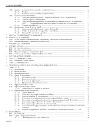 Sumário
10 • MANUAL DO IRPJ
18.2 - Royalties e assistência técnica, científica ou administrativa ........................................................................ 112
18.2.1 - Royalty ....................................................................................................................................... 112
18.2.2 - Assistência técnica, científica ou administrativa........................................................................ 112
18.3 - Requisitos para dedutibilidade .................................................................................................................... 112
18.3.1 - Condições comuns a royalties e a despesas de assistência técnica ou semelhantes................... 112
18.3.2 - Condição específica para royalties ............................................................................................. 113
18.3.3 - Condições específicas para dedução das despesas com assistência técnica ou semelhantes ..... 113
18.3.3.1 - Dedutibilidade da remuneração paga pelo franqueado ao franqueador.................. 113
18.3.4 - Despesas não dedutíveis ............................................................................................................ 113
18.4 - Limitações em função da receita líquida ..................................................................................................... 114
18.4.1 - Limites específicos fixados pelo Ministro da Fazenda............................................................... 114
18.4.2 - Pedidos de inclusão de novos produtos ou atividades............................................................... 116
18.4.3 - Aplicação dos percentuais específicos........................................................................................ 116
19 - DESPESAS DE ARRENDAMENTO MERCANTIL ................................................................................................... 117
20 - REMUNERAÇÃO INDIRETA................................................................................................................................... 118
20.1 - Sócios, diretores ou administradores, empresários e conselheiros fiscais e consultivos ............................. 118
20.2 - Remuneração indireta a administradores e terceiros................................................................................... 118
21 - PARTICIPAÇÃO NOS LUCROS ............................................................................................................................... 119
22 - SERVIÇOS SOCIAIS ................................................................................................................................................. 119
22.1 - Serviços assistenciais................................................................................................................................... 119
22.2 - Benefícios previdenciários........................................................................................................................... 120
22.3 - Planos de Poupança e Investimentos (Pait) ............................................................................................... 120
22.4 - Fundo de Aposentadoria Programada Individual (Fapi) ........................................................................... 121
23 - CONTRIBUIÇÕES E DOAÇÕES.............................................................................................................................. 121
24 - DESPESA COM PROPAGANDA .............................................................................................................................. 122
24.1 - Propaganda eleitoral gratuita....................................................................................................................... 122
25 - FORMAÇÃO PROFISSIONAL ................................................................................................................................. 123
26 - PREJUÍZOS POR DESFALQUE, APROPRIAÇÃO INDÉBITA E FURTO ................................................................. 123
27 - DEPRECIAÇÃO........................................................................................................................................................ 124
27.1 - Dedutibilidade............................................................................................................................................. 124
27.2 - Bens depreciáveis......................................................................................................................................... 124
27.3 - Bens não depreciáveis.................................................................................................................................. 125
27.4 - Quotas de depreciação................................................................................................................................. 125
27.4.1 - Início da depreciação ................................................................................................................. 125
27.4.2 - Quota proporcional.................................................................................................................... 125
27.4.3 - Taxa anual de depreciação ......................................................................................................... 125
27.4.4 - Adoção de taxas diferentes das usuais ....................................................................................... 140
27.5 - Depreciação de bens usados ........................................................................................................................ 140
27.6 - Depreciação acelerada contábil ................................................................................................................... 140
27.6.1 - Prova de operação em mais de um turno................................................................................... 141
27.7 - Depreciação acelerada incentivada.............................................................................................................. 141
27.7.1 - Disposições gerais...................................................................................................................... 141
27.7.2 - Depreciação incentivada à inovação tecnológica....................................................................... 142
27.7.3 - Empresas geradoras de energia elétrica...................................................................................... 142
27.7.4 - Depreciação acelerada incentivada às microrregiões Sudene e Sudam...................................... 142
27.7.5 - Depreciação acelerada incentivada para bens adquiridos pela atividade de hotelaria............... 142
27.7.6 - Bens adquiridos por fabricantes de veículos e de autopeças...................................................... 143
27.7.7 - Bens adquiridos por fabricantes de bens de capital ................................................................... 143
27.7.8 - Veículos automóveis para transportes de mercadorias e dos vagões, locomotivas, locotratores
e tênderes................................................................................................................................... 144
27.7.9 - Máquinas, equipamentos, aparelhos e instrumentos, adquiridos entre 16.09 e 31.12.2012..... 144
28 - AMORTIZAÇÃO....................................................................................................................................................... 145
28.1 - Dedutibilidade............................................................................................................................................. 145
28.2 - Capital e despesas amortizáveis................................................................................................................... 146
28.2.1 - Capital registrado no Ativo Imobilizado.................................................................................... 146
 