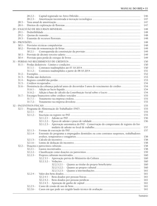 Sumário
MANUAL DO IRPJ • 11
28.2.2 - Capital registrado no Ativo Diferido.......................................................................................... 146
28.2.3 - Amortização incentivada à inovação tecnológica ...................................................................... 147
28.3 - Taxa anual de amortização .......................................................................................................................... 147
28.4 - Direitos de exploração de florestas.............................................................................................................. 147
29 - EXAUSTÃO DE RECURSOS MINERAIS.................................................................................................................. 148
29.1 - Dedutibilidade............................................................................................................................................. 148
29.2 - Quotas de exaustão ..................................................................................................................................... 148
29.3 - Exaustão de recursos florestais.................................................................................................................... 148
30 - PROVISÕES.............................................................................................................................................................. 148
30.1 - Provisões técnicas compulsórias ................................................................................................................. 148
30.2 - Provisão de remuneração de férias .............................................................................................................. 149
30.2.1 - Contrapartida da constituição da provisão ................................................................................ 149
30.3 - Provisão de décimo terceiro salário............................................................................................................. 149
30.4 - Provisão para perda de estoque de livros .................................................................................................... 149
31 - PERDAS NO RECEBIMENTO DE CRÉDITOS ........................................................................................................ 150
31.1 - Perdas dedutíveis - Limites e condições...................................................................................................... 150
31.1.1 - Contratos inadimplidos até 07.10.2014..................................................................................... 150
31.1.2 - Contratos inadimplidos a partir de 08.10.2014......................................................................... 151
31.2 - Exemplos..................................................................................................................................................... 152
31.3 - Perdas não dedutíveis.................................................................................................................................. 153
31.4 - Registro contábil das perdas........................................................................................................................ 153
31.5 - Créditos recuperados................................................................................................................................... 154
31.6 - Desistência da cobrança judicial antes de decorridos 5 anos do vencimento do crédito............................ 154
31.6.1 - Adição ao lucro líquido.............................................................................................................. 154
31.6.2 - Adição à base de cálculo da Contribuição Social sobre o Lucro................................................ 154
31.7 - Encargos financeiros sobre créditos vencidos ............................................................................................. 155
31.7.1 - Tratamento na empresa credora................................................................................................. 155
31.7.2 - Tratamento na empresa devedora .............................................................................................. 155
32 - INCENTIVOS FISCAIS ............................................................................................................................................ 155
32.1 - Programa de Alimentação do Trabalhador (PAT)........................................................................................ 155
32.1.1 - PAT............................................................................................................................................. 155
32.1.2 - Inscrição ou registro no PAT...................................................................................................... 155
32.1.2.1 - Adesão ao PAT......................................................................................................... 156
32.1.2.2 - Época de adesão e prazo de validade....................................................................... 156
32.1.2.3 - Aprovação automática do PAT - Conservação do comprovante de registro do for-
mulário de adesão no local de trabalho................................................................... 157
32.1.3 - Formas de execução do PAT ...................................................................................................... 157
32.1.4 - Extensão do programa a empregados demitidos ou com contratos suspensos, trabalhadores
avulsos, temporários e estagiários.............................................................................................. 158
32.1.5 - Cálculo do incentivo.................................................................................................................. 158
32.1.6 - Limite de dedução do incentivo................................................................................................. 158
32.2 - Doações e patrocínios culturais................................................................................................................... 158
32.2.1 - Gastos incentivados ................................................................................................................... 158
32.2.2 - Classificação como doações ou patrocínios............................................................................... 159
32.2.3 - Projetos culturais incentivados.................................................................................................. 160
32.2.3.1 - Aprovação prévia do Ministério da Cultura............................................................ 160
32.2.3.2 - Vedações.................................................................................................................. 160
32.2.3.2.1 - Quanto ao titular do projeto beneficiário.......................................... 160
32.2.3.2.2 - Quanto ao projeto cultural................................................................ 160
32.2.3.2.3 - Quanto a intermediações................................................................... 161
32.2.4 - Valor dos bens doados................................................................................................................ 161
32.2.4.1 - Bens doados por pessoas físicas............................................................................... 161
32.2.4.2 - Bens doados por pessoas jurídicas .......................................................................... 161
32.2.4.3 - Apuração de ganho de capital ................................................................................. 161
32.2.5 - Custo de cessão de uso de bens ................................................................................................. 161
32.2.6 - Casos em que pode ser exigido laudo técnico de avaliação....................................................... 161
 