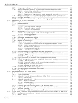 Sumário
12 • MANUAL DO IRPJ
32.2.7 - Comprovação de doações ou patrocínios .................................................................................. 161
32.2.8 - Doações e patrocínios realizados por pessoas jurídicas tributadas pelo lucro real.................... 162
32.2.8.1 - Incentivo fiscal utilizável......................................................................................... 162
32.2.8.2 - Limite de dedução do incentivo.............................................................................. 163
32.2.8.3 - Tratamento dos dispêndios para fins de apuração do lucro real ............................. 163
32.2.9 - Obrigações a cumprir pelos responsáveis por projetos e pelos doadores e patrocinadores....... 164
32.2.10 - Infrações e penalidades.............................................................................................................. 164
32.2.11 - Controles que devem ser mantidos pelos responsáveis por projetos......................................... 165
32.3 - Investimentos em atividades audiovisuais .................................................................................................. 165
32.3.1 - Audiovisual................................................................................................................................ 165
32.3.2 - Obras audiovisuais..................................................................................................................... 165
32.3.3 - Investimentos............................................................................................................................. 167
32.3.3.1 - Dedução do Imposto de Renda ............................................................................... 167
32.3.3.2 - Dedução do imposto estimado................................................................................ 168
32.3.3.3 - Certificados de investimentos ................................................................................. 168
32.3.4 - Patrocínios ................................................................................................................................. 168
32.3.4.1 - Dedução do imposto devido mensalmente por estimativa...................................... 169
32.3.4.2 - Valores reembolsáveis.............................................................................................. 169
32.3.5 - Programas especiais de fomento ................................................................................................ 169
32.3.6 - Projetos não amparados pela dedução....................................................................................... 170
32.3.7 - Limites de aporte de recursos públicos...................................................................................... 170
32.3.8 - Depósito em conta especial........................................................................................................ 170
32.3.9 - Dedução do imposto sobre remessa ao exterior......................................................................... 171
32.3.9.1 - Investimento no desenvolvimento de projetos aprovados pela Ancine .................. 171
32.3.9.2 - Direitos de transmissão ........................................................................................... 172
32.3.9.3 - Preferência sobre os recursos .................................................................................. 172
32.3.9.4 - Depósito em conta especial..................................................................................... 172
32.3.9.5 - Limite dos recursos públicos................................................................................... 172
32.3.10 - Projetos produzidos em contrapartida da isenção da Condecine .............................................. 173
32.3.11 - Transferência de direitos relacionados às obras realizadas com recursos incentivados............. 173
32.3.11.1 - Limites..................................................................................................................... 173
32.3.11.2 - Não aplicação dos recursos ..................................................................................... 173
32.3.12 - Utilização conjunta dos incentivos com doações e patrocínios culturais.................................. 174
32.3.13 - Dedução das importâncias aplicadas na aquisição de quotas dos Funcines.............................. 174
32.3.13.1 - Limite da dedução................................................................................................... 174
32.3.13.2 - Dedução do imposto devido mensalmente por estimativa...................................... 174
32.3.13.3 - Aquisição de quotas dos Funcines .......................................................................... 174
32.3.13.4 - Alienação das quotas dos Funcines......................................................................... 174
32.3.14 - Insuficiência do recolhimento do imposto ................................................................................ 175
32.3.15 - Infrações cometidas nas atividades audiovisuais ....................................................................... 175
32.3.16 - Disposições finais....................................................................................................................... 175
32.4 - Programa Universidade para Todos (Prouni) ............................................................................................. 175
32.4.1 - Prouni ........................................................................................................................................ 175
32.4.2 - Adesão ao programa................................................................................................................... 176
32.4.3 - Cálculo da Proporção de Ocupação Efetiva de Bolsas (Poeb) ................................................... 176
32.4.3.1 - Periodicidade........................................................................................................... 177
32.4.4 - Cálculo da isenção do IRPJ e CSL.............................................................................................. 177
32.4.4.1 - Apuração trimestral................................................................................................. 177
32.4.4.2 - Apuração anual........................................................................................................ 178
32.4.4.3 - Lucro da exploração................................................................................................ 178
32.4.5 - Cálculo da isenção da contribuição para o PIS/Pasep e da Cofins............................................. 178
32.4.6 - Segregação de receitas, custos e despesas relativos à atividade incentivada .............................. 179
32.4.7 - Suspensão da isenção................................................................................................................. 179
32.4.8 - Desvinculação a pedido de instituição privada de ensino ......................................................... 180
32.5 - Áreas da Sudam e da Sudene - Projetos aprovados a partir do ano-calendário de 2000, até 31.12.2018.... 180
32.5.1 - Instalação de empreendimento - Conceito ................................................................................ 180
32.5.2 - Direito à redução........................................................................................................................ 180
 