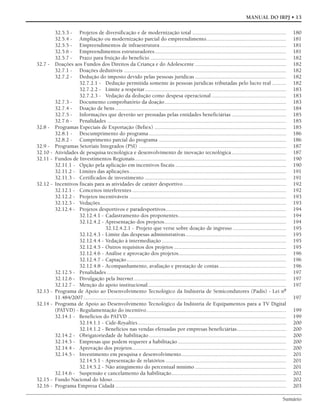 Sumário
MANUAL DO IRPJ • 13
32.5.3 - Projetos de diversificação e de modernização total ................................................................... 180
32.5.4 - Ampliação ou modernização parcial do empreendimento......................................................... 181
32.5.5 - Empreendimentos de infraestrutura.......................................................................................... 181
32.5.6 - Empreendimentos estruturadores.............................................................................................. 181
32.5.7 - Prazo para fruição do benefício ................................................................................................. 182
32.7 - Doações aos Fundos dos Direitos da Criança e do Adolescente ................................................................. 182
32.7.1 - Doações dedutíveis .................................................................................................................... 182
32.7.2 - Dedução do imposto devido pelas pessoas jurídicas ................................................................. 182
32.7.2.1 - Dedução permitida somente às pessoas jurídicas tributadas pelo lucro real .......... 182
32.7.2.2 - Limite a respeitar..................................................................................................... 183
32.7.2.3 - Vedação da dedução como despesa operacional ..................................................... 183
32.7.3 - Documento comprobatório da doação....................................................................................... 183
32.7.4 - Doação de bens .......................................................................................................................... 184
32.7.5 - Informações que deverão ser prestadas pelas entidades beneficiárias ....................................... 185
32.7.6 - Penalidades ................................................................................................................................ 185
32.8 - Programas Especiais de Exportação (Befiex) .............................................................................................. 185
32.8.1 - Descumprimento do programa.................................................................................................. 186
32.8.2 - Cumprimento parcial do programa ........................................................................................... 186
32.9 - Programas Setoriais Integrados (PSI) ......................................................................................................... 187
32.10 - Atividades de pesquisa tecnológica e desenvolvimento de inovação tecnológica....................................... 187
32.11 - Fundos de Investimentos Regionais............................................................................................................ 190
32.11.1 - Opção pela aplicação em incentivos fiscais ............................................................................... 190
32.11.2 - Limites das aplicações................................................................................................................ 191
32.11.3 - Certificados de investimento ..................................................................................................... 191
32.12 - Incentivos fiscais para as atividades de caráter desportivo.......................................................................... 192
32.12.1 - Conceitos interferentes .............................................................................................................. 192
32.12.2 - Projetos incentiváveis ................................................................................................................ 193
32.12.3 - Vedações..................................................................................................................................... 193
32.12.4 - Projetos desportivos e paradesportivos...................................................................................... 194
32.12.4.1 - Cadastramento dos proponentes............................................................................. 194
32.12.4.2 - Apresentação dos projetos....................................................................................... 194
32.12.4.2.1 - Projeto que verse sobre doação de ingresso ...................................... 195
32.12.4.3 - Limite das despesas administrativas........................................................................ 195
32.12.4.4 - Vedação à intermediação......................................................................................... 195
32.12.4.5 - Outros requisitos dos projetos ................................................................................ 195
32.12.4.6 - Análise e aprovação dos projetos............................................................................. 196
32.12.4.7 - Captação.................................................................................................................. 196
32.12.4.8 - Acompanhamento, avaliação e prestação de contas................................................ 196
32.12.5 - Penalidades ................................................................................................................................ 197
32.12.6 - Divulgação pela Internet............................................................................................................. 197
32.12.7 - Menção do apoio institucional................................................................................................... 197
32.13 - Programa de Apoio ao Desenvolvimento Tecnológico da Indústria de Semicondutores (Padis) - Lei nº
11.484/2007................................................................................................................................................. 197
32.14 - Programa de Apoio ao Desenvolvimento Tecnológico da Indústria de Equipamentos para a TV Digital
(PATVD) - Regulamentação do incentivo.................................................................................................... 199
32.14.1 - Benefícios do PATVD ................................................................................................................. 199
32.14.1.1 - Cide-Royalties.......................................................................................................... 200
32.14.1.2 - Benefícios nas vendas efetuadas por empresas beneficiárias................................... 200
32.14.2 - Obrigatoriedade de habilitação.................................................................................................. 200
32.14.3 - Empresas que podem requerer a habilitação ............................................................................. 200
32.14.4 - Aprovação dos projetos.............................................................................................................. 200
32.14.5 - Investimento em pesquisa e desenvolvimento........................................................................... 201
32.14.5.1 - Apresentação de relatórios ...................................................................................... 201
32.14.5.2 - Não atingimento do percentual mínimo ................................................................. 201
32.14.6 - Suspensão e cancelamento da habilitação.................................................................................. 202
32.15 - Fundo Nacional do Idoso............................................................................................................................ 202
32.16 - Programa Empresa Cidadã .......................................................................................................................... 203
 