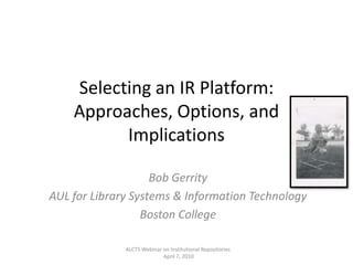 Selecting an IR Platform: Approaches, Options, and Implications Bob Gerrity  AUL for Library Systems & Information Technology  Boston College ALCTS Webinar on Institutional Repositories  April 7, 2010 