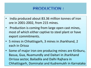 • India produced about 83.36 million tonnes of iron
ore in 2001-2002, from 215 mines.
• Production is coming from large open cast mines,
most of which either captive to steel plant or have
export commitments.
• 5 mines in Chhattisgarh, 3 mines in Jharkhand, 2
each in Orissa
• Some of major iron ore producing mines are Kiriburu,
Basua, Gua, Nuamundly and Daitari in Jharkhand
Orrissa sector, Bailadila and Dalhi Rajhara in
Chhattisgarh, Dominalai and Kudremukh in Karnataka
 