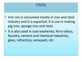 :
• Iron ore is consumed mostly in iron and steel
industry and it is exported. It is use in making
pig iron, sponge iron and steel.
• It is also used in coal washeries, ferro-alloys,
foundry, cement and chemical industries,
glass, refractory, vanaspati, etc.
 