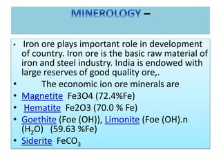 –
• Iron ore plays important role in development
of country. Iron ore is the basic raw material of
iron and steel industry. India is endowed with
large reserves of good quality ore,.
• The economic ion ore minerals are
• Magnetite Fe3O4 (72.4%Fe)
• Hematite Fe2O3 (70.0 % Fe)
• Goethite (Foe (OH)), Limonite (Foe (OH).n
(H2O) (59.63 %Fe)
• Siderite FeCO3
 