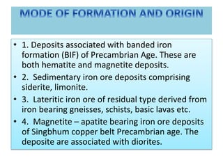 • 1. Deposits associated with banded iron
formation (BIF) of Precambrian Age. These are
both hematite and magnetite deposits.
• 2. Sedimentary iron ore deposits comprising
siderite, limonite.
• 3. Lateritic iron ore of residual type derived from
iron bearing gneisses, schists, basic lavas etc.
• 4. Magnetite – apatite bearing iron ore deposits
of Singbhum copper belt Precambrian age. The
deposite are associated with diorites.
 