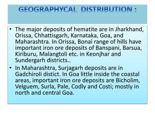 • The major deposits of hematite are in Jharkhand,
Orissa, Chhattisgarh, Karnataka, Goa, and
Maharashtra. In Orissa, Bonai range of hills have
important iron ore deposits of Banspani, Barsua,
Kiriburu, Malangtoli etc. in Keonjhar and
Sundergarh districts..
• In Maharashtra, Surjagarh deposits are in
Gadchiroli distict. In Goa little inside the coastal
areas, important iron ore deposits are Bicholim,
Velguem, Surla, Pale, Codly and Costi; mostly in
north and central Goa.
 