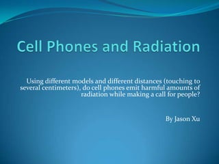 Using different models and different distances (touching to
several centimeters), do cell phones emit harmful amounts of
                     radiation while making a call for people?


                                                  By Jason Xu
 