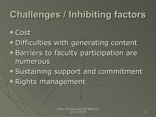 Challenges / Inhibiting factors Cost Difficulties with generating content Barriers to faculty participation are numerous Sustaining support and commitment Rights management Open Archives and IRs Seminar 02/12/2010 