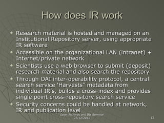 How does IR work Research material is hosted and managed on an Institutional Repository server, using appropriate IR software Accessible on the organizational LAN (intranet) + Internet/private network Scientists use a web browser to submit (deposit) research material and also search the repository Through OAI inter-operability protocol, a central search service ‘Harvests” metadata from individual IR’s, builds a cross-index and provides single point cross-repository search service Security concerns could be handled at network, IR and publication level Open Archives and IRs Seminar 02/12/2010 