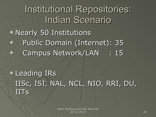 Institutional Repositories: Indian Scenario Nearly 50 Institutions Public Domain (Internet): 35 Campus Network/LAN  : 15 Leading IRs IISc, ISI, NAL, NCL, NIO, RRI, DU, IITs Open Archives and IRs Seminar 02/12/2010 
