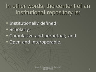 In other words, the content of an institutional repository is: Institutionally defined; Scholarly; Cumulative and perpetual; and Open and interoperable. Open Archives and IRs Seminar 02/12/2010 