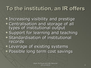 To the institution, an IR offers Increasing visibility and prestige Centralisation and storage of all types of institutional output Support for learning and teaching Standardisation of institutional records Leverage of existing systems Possible long term cost savings Open Archives and IRs Seminar 02/12/2010 