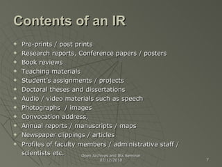 Contents of an IR Pre-prints / post prints  Research reports, Conference papers / posters Book reviews Teaching materials Student’s assignments / projects Doctoral theses and dissertations Audio / video materials such as speech  Photographs  / images Convocation address,  Annual reports / manuscripts / maps Newspaper clippings / articles Profiles of faculty members / administrative staff / scientists etc.   Open Archives and IRs Seminar 02/12/2010 