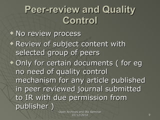 Peer-review and Quality Control No review process Review of subject content with selected group of peers Only for certain documents ( for eg no need of quality control mechanism for any article published in peer reviewed journal submitted to IR with due permission from publisher ) Open Archives and IRs Seminar 02/12/2010 