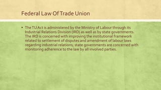 Federal Law Of Trade Union
▪ The TU Act is administered by the Ministry of Labour through its
Industrial Relations Division (IRD) as well as by state governments.
The IRD is concerned with improving the institutional framework
related to settlement of disputes and amendment of labour laws
regarding industrial relations; state governments are concerned with
monitoring adherence to the law by all involved parties.

 