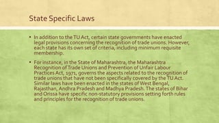 State Specific Laws
▪ In addition to the TU Act, certain state governments have enacted

legal provisions concerning the recognition of trade unions. However,
each state has its own set of criteria, including minimum requisite
membership.

▪ For instance, in the State of Maharashtra, the Maharashtra

Recognition of Trade Unions and Prevention of Unfair Labour
Practices Act, 1971, governs the aspects related to the recognition of
trade unions that have not been specifically covered by the TU Act.
Similar laws have been enacted in the states of West Bengal,
Rajasthan, Andhra Pradesh and Madhya Pradesh. The states of Bihar
and Orissa have specific non-statutory provisions setting forth rules
and principles for the recognition of trade unions.

 